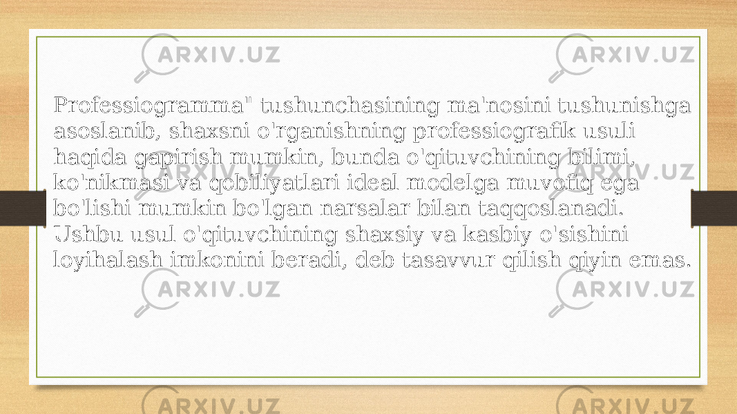 Professiogramma&#34; tushunchasining ma&#39;nosini tushunishga asoslanib, shaxsni o&#39;rganishning professiografik usuli haqida gapirish mumkin, bunda o&#39;qituvchining bilimi, ko&#39;nikmasi va qobiliyatlari ideal modelga muvofiq ega bo&#39;lishi mumkin bo&#39;lgan narsalar bilan taqqoslanadi. Ushbu usul o&#39;qituvchining shaxsiy va kasbiy o&#39;sishini loyihalash imkonini beradi, deb tasavvur qilish qiyin emas. 