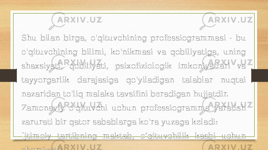 Shu bilan birga, o&#39;qituvchining professiogrammasi - bu o&#39;qituvchining bilimi, ko&#39;nikmasi va qobiliyatiga, uning shaxsiyati, qobiliyati, psixofiziologik imkoniyatlari va tayyorgarlik darajasiga qo&#39;yiladigan talablar nuqtai nazaridan to&#39;liq malaka tavsifini beradigan hujjatdir. Zamonaviy o&#39;qituvchi uchun professiogramma yaratish zarurati bir qator sabablarga ko&#39;ra yuzaga keladi: Ijtimoiy tartibning maktab, o‘qituvchilik kasbi uchun ahamiyati; 