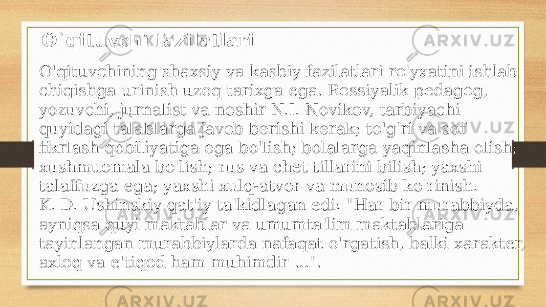 O&#39;qituvchining shaxsiy va kasbiy fazilatlari ro&#39;yxatini ishlab chiqishga urinish uzoq tarixga ega. Rossiyalik pedagog, yozuvchi, jurnalist va noshir N.I. Novikov, tarbiyachi quyidagi talablarga javob berishi kerak; to&#39;g&#39;ri va sof fikrlash qobiliyatiga ega bo&#39;lish; bolalarga yaqinlasha olish; xushmuomala bo&#39;lish; rus va chet tillarini bilish; yaxshi talaffuzga ega; yaxshi xulq-atvor va munosib ko&#39;rinish. K. D. Ushinskiy qat&#39;iy ta&#39;kidlagan edi: &#34;Har bir murabbiyda, ayniqsa quyi maktablar va umumta&#39;lim maktablariga tayinlangan murabbiylarda nafaqat o&#39;rgatish, balki xarakter, axloq va e&#39;tiqod ham muhimdir ...&#34;. O`qituvchi fazilatlari 