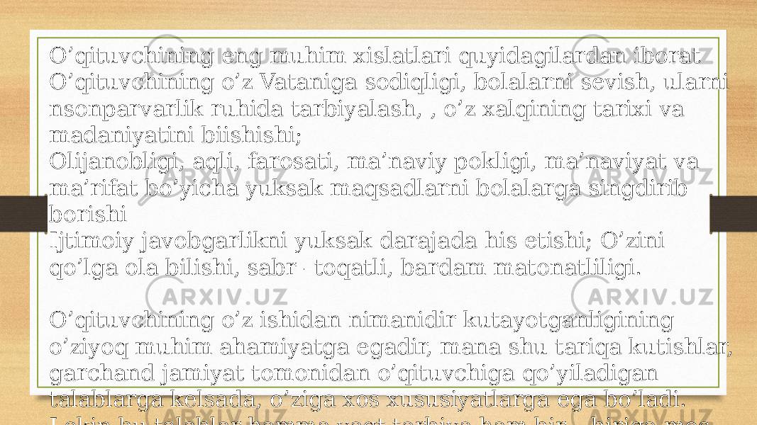 O’qituvchining eng muhim xislatlari quyidagilardan iborat O’qituvchining o’z Vataniga sodiqligi, bolalarni sevish, ularni nsonparvarlik ruhida tarbiyalash, , o’z xalqining tarixi va madaniyatini biishishi; Olijanobligi, aqli, farosati, ma’naviy pokligi, ma’naviyat va ma’rifat bo’yicha yuksak maqsadlarni bolalarga singdirib borishi Ijtimoiy javobgarlikni yuksak darajada his etishi; O’zini qo’lga ola bilishi, sabr –toqatli, bardam matonatliligi. O’qituvchining o’z ishidan nimanidir kutayotganligining o’ziyoq muhim ahamiyatga egadir, mana shu tariqa kutishlar, garchand jamiyat tomonidan o’qituvchiga qo’yiladigan talablarga kelsada, o’ziga xos xususiyatlarga ega bo’ladi. Lekin bu talablar hamma vaqt tarbiya ham bir – biriga mos kelmasligi mumkin . 