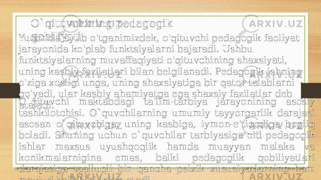 O`qituvchining pedagogik qobiliyati Yuqorida aytib o&#39;tganimizdek, o&#39;qituvchi pedagogik faoliyat jarayonida ko&#39;plab funktsiyalarni bajaradi. Ushbu funktsiyalarning muvaffaqiyati o&#39;qituvchining shaxsiyati, uning kasbiy fazilatlari bilan belgilanadi. Pedagogik ishning o&#39;ziga xosligi unga, uning shaxsiyatiga bir qator talablarni qo&#39;yadi, ular kasbiy ahamiyatga ega shaxsiy fazilatlar deb ataladi.O`qituvchi maktabdagi ta&#39;lim-tarbiya jarayonining asosiy tashkilotchisi. O`quvchilarning umumiy tayyorgarlik darajasi asosan o`qituvchiga, uning kasbiga, iymon-e&#39;tiqodiga bogliq boladi. Shuning uchun o`quvchilar tarbiyasiga oid pеdagogik ishlar maxsus uyushqoqlik hamda muayyan malaka va konikmalarnigina emas, balki pеdagoglik qobiliyatlari darajasiga taalluqli bir qancha psixik xususiyatlarning ham mavjud bolishini talab etadi. 