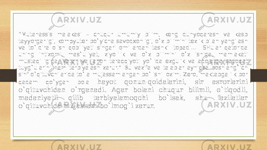 “ Mutahassis malakasi – chuqur umumiy bilim, keng dunyoqarash va kasb tayyorgarligi, kompyuter bo`yicha savodxonligi, o`z bilimini tezlik bilan yangilash va to`ldira olish qobiliyati singari omillardan tashkil topadi... SHular qatorida uning intizomi, mas`uliyat, ziyolilik va o`z bilimini o`z ishiga, mamlakati mustaqilligiga, Vatan va jahon taraqqiyoti yo`lida ezgulik va adolatga sadoqat tuyg`ularini ham tarbiyalash zarur.” Bu vazifa va talablar ayniqsa boshlang`ich sinf o`qituvchilarida to`la mujassamlangan bo`lishi lozim. Zero, maktabga ilk bor qadam qo`ygan bola hayot qonun-qoidalarini, sir asrorlarini o`qituvchidan o`rganadi. Agar bolani chuqur bilimli, e`tiqodli, madaniyatli qilib tarbiyalamoqchi bo`lsak, shu fazilatlar o`qituvchida mujassam bo`lmog`i zarur. 