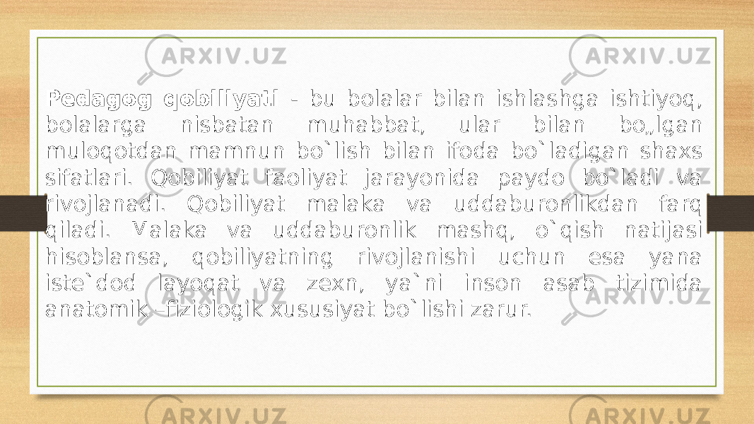 Pedagog qobiliyati - bu bolalar bilan ishlashga ishtiyoq, bolalarga nisbatan muhabbat, ular bilan bo„lgan muloqotdan mamnun bo`lish bilan ifoda bo`ladigan shaxs sifatlari. Qobiliyat faoliyat jarayonida paydo bo`ladi va rivojlanadi. Qobiliyat malaka va uddaburonlikdan farq qiladi. Malaka va uddaburonlik mashq, o`qish natijasi hisoblansa, qobiliyatning rivojlanishi uchun esa yana iste`dod layoqat va zexn, ya`ni inson asab tizimida anatomik –fiziologik xususiyat bo`lishi zarur. 