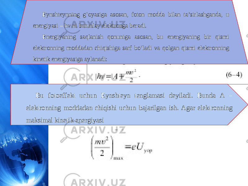 Eynshteynning g‘oyasiga asosan, foton modda bilan ta’sirlashganda, u energiyasi – hv ni butunlay elektronga beradi. Energiyaning saqlanish qonuniga asosan, bu energiyaning bir qismi elektronning moddadan chiqishiga sarf bo‘ladi va qolgan qismi elektronning kinetik energiyasiga aylanadi: Bu fotoeffekt uchun Eynshteyn tenglamasi deyiladi. Bunda A – elektronning moddadan chiqishi uchun bajarilgan ish. Agar elektronning maksimal kinetik energiyasi 