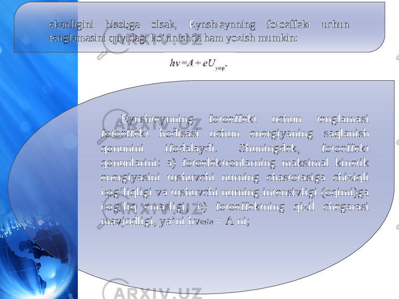 ekanligini hisobga olsak, Eynshteynning fotoeffekt uchun tenglamasini quyidagi ko‘rinishda ham yozish mumkin: Eynshteynning fotoeffekt uchun tenglamasi fotoeffekt hodisasi uchun energiyaning saqlanish qonunini ifodalaydi. Shuningdek, fotoeffekt qonunlarini: a) fotoelektronlarning maksimal kinetik energiyasini tushuvchi nurning chastotasiga chiziqli bog‘liqligi va tushuvchi nurning intensivligi (oqimi)ga bog‘liq emasligi; b) fotoeffektning qizil chegarasi mavjudligi, ya’ni hv min  = A ni; 