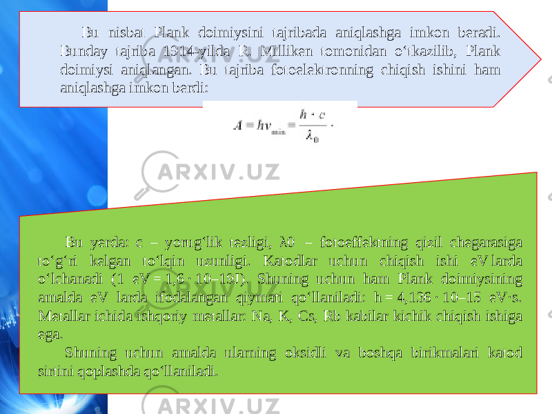 Bu nisbat Plank doimiysini tajribada aniqlashga imkon beradi. Bunday tajriba 1914-yilda R. Milliken tomonidan o‘tkazilib, Plank doimiysi aniqlangan. Bu tajriba fotoelektronning chiqish ishini ham aniqlashga imkon berdi: Bu yerda: c – yorug‘lik tezligi, λ0  – fotoeffektning qizil chegarasiga to‘g‘ri kelgan to‘lqin uzunligi. Katodlar uchun chiqish ishi eV larda o‘lchanadi (1 eV = 1,6 · 10–19J). Shuning uchun ham Plank doimiysining amalda eV larda ifodalangan qiymati qo‘llaniladi: h = 4,136 · 10–15 eV·s. Metallar ichida ishqoriy metallar: Na, K, Cs, Rb kabilar kichik chiqish ishiga ega. Shuning uchun amalda ularning oksidli va boshqa birikmalari katod sirtini qoplashda qo‘llaniladi. 