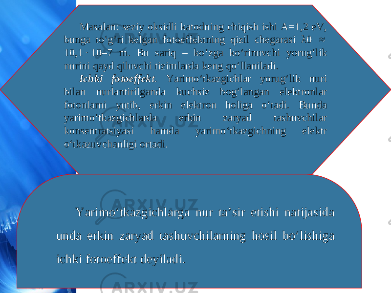 Masalan: seziy oksidli katodning chiqish ishi A=1,2 eV, bunga to‘g‘ri kelgan fotoeffektning qizil chegarasi λ0  ≈  10,1 · 10–7 m. Bu sariq – ko‘zga ko‘rinuvchi yorug‘lik nurini qayd qiluvchi tizimlarda keng qo‘llaniladi. Ichki fotoeffekt . Yarimo‘tkazgichlar yorug‘lik nuri bilan nurlantirilganda kuchsiz bog‘langan elektronlar fotonlarni yutib, erkin elektron holiga o‘tadi. Bunda yarimo‘tkazgichlarda erkin zaryad tashuvchilar konsentratsiyasi hamda yarimo‘tkazgichning elektr o‘tkazuvchanligi ortadi. Yarimo‘tkazgichlarga nur ta’sir etishi natijasida unda erkin zaryad tashuvchilarning hosil bo‘lishiga ichki fotoeffekt deyiladi. 