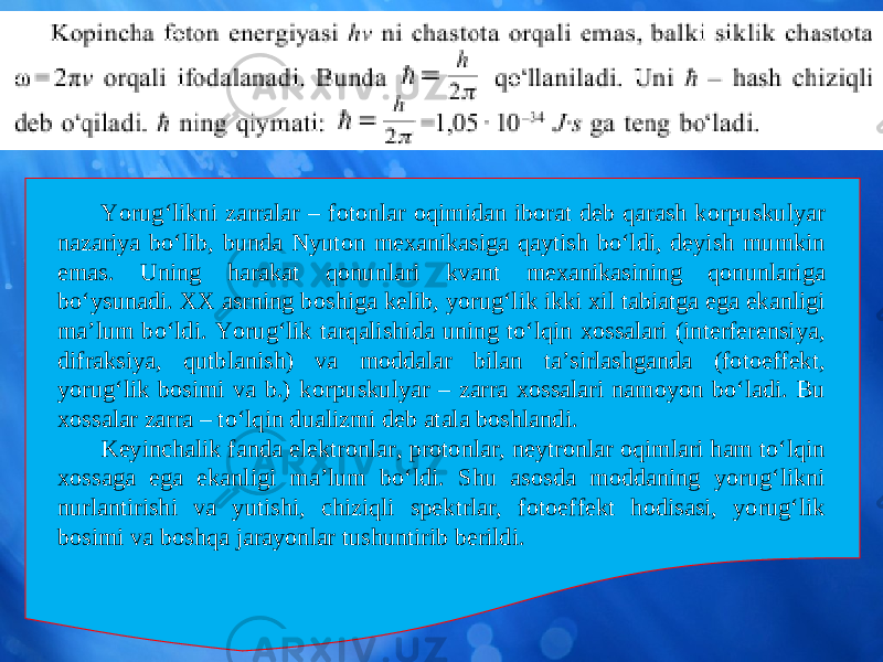 Yorug‘likni zarralar – fotonlar oqimidan iborat deb qarash korpuskulyar nazariya bo‘lib, bunda Nyuton mexanikasiga qaytish bo‘ldi, deyish mumkin emas. Uning harakat qonunlari kvant mexanikasining qonunlariga bo‘ysunadi. XX asrning boshiga kelib, yorug‘lik ikki xil tabiatga ega ekanligi ma’lum bo‘ldi. Yorug‘lik tarqalishida uning to‘lqin xossalari (interferensiya, difraksiya, qutblanish) va moddalar bilan ta’sirlashganda (fotoeffekt, yorug‘lik bosimi va b.) korpuskulyar – zarra xossalari namoyon bo‘ladi. Bu xossalar zarra – to‘lqin dualizmi deb atala boshlandi. Keyinchalik fanda elektronlar, protonlar, neytronlar oqimlari ham to‘lqin xossaga ega ekanligi ma’lum bo‘ldi. Shu asosda moddaning yorug‘likni nurlantirishi va yutishi, chiziqli spektrlar, fotoeffekt hodisasi, yorug‘lik bosimi va boshqa jarayonlar tushuntirib berildi. 