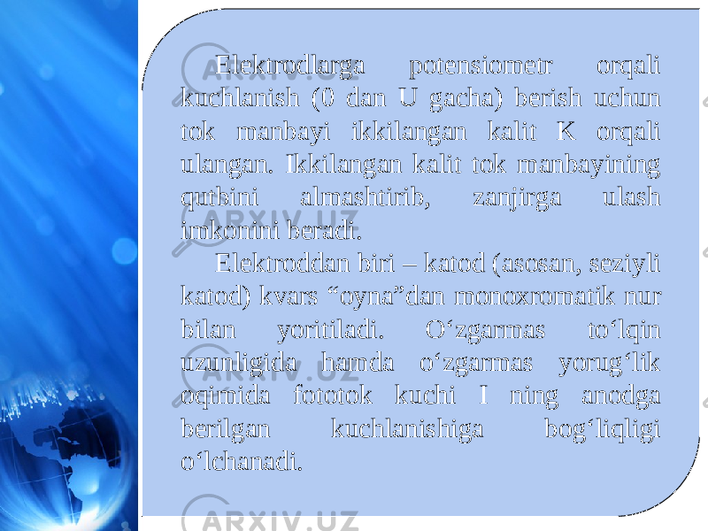 Elektrodlarga potensiometr orqali kuchlanish (0 dan U gacha) berish uchun tok manbayi ikkilangan kalit K orqali ulangan. Ikkilangan kalit tok manbayining qutbini almashtirib, zanjirga ulash imkonini beradi. Elektroddan biri – katod (asosan, seziyli katod) kvars “oyna”dan monoxromatik nur bilan yoritiladi. O‘zgarmas to‘lqin uzunligida hamda o‘zgarmas yorug‘lik oqimida fototok kuchi I ning anodga berilgan kuchlanishiga bog‘liqligi o‘lchanadi. 