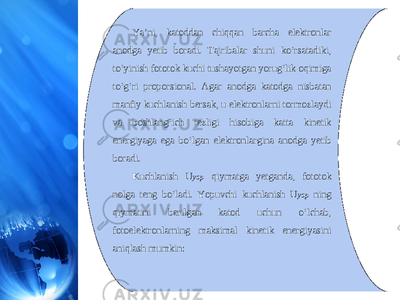 Ya’ni, katoddan chiqqan barcha elektronlar anodga yetib boradi. Tajribalar shuni ko‘rsatadiki, to‘yinish fototok kuchi tushayotgan yorug‘lik oqimiga to‘g‘ri proporsional. Agar anodga katodga nisbatan manfiy kuchlanish bersak, u elektronlarni tormozlaydi va boshlang‘ich tezligi hisobiga katta kinetik energiyaga ega bo‘lgan elektronlargina anodga yetib boradi. Kuchlanish U yop qiymatga yetganda, fototok nolga teng bo‘ladi. Yopuvchi kuchlanish U yop ning qiymatini berilgan katod uchun o‘lchab, fotoelektronlarning maksimal kinetik energiyasini aniqlash mumkin: 