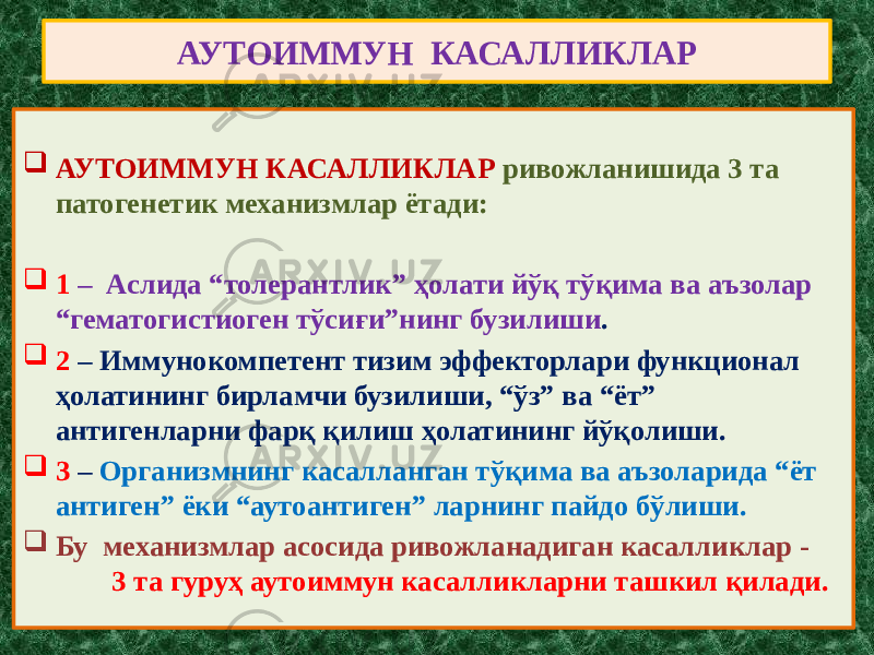 АУТОИММУН КАСАЛЛИКЛАР  АУТОИММУН КАСАЛЛИКЛАР ривожланишида 3 та патогенетик механизмлар ётади:  1 – Аслида “толерантлик” ҳолати йўқ тўқима ва аъзолар “гематогистиоген тўсиғи”нинг бузилиши .  2 – Иммунокомпетент тизим эффекторлари функционал ҳолатининг бирламчи бузилиши, “ўз” ва “ёт” антигенларни фарқ қилиш ҳолатининг йўқолиши.  3 – Организмнинг касалланган тўқима ва аъзоларида “ёт антиген” ёки “аутоантиген” ларнинг пайдо бўлиши.  Бу механизмлар асосида ривожланадиган касалликлар - 3 та гуруҳ аутоиммун касалликларни ташкил қилади. 