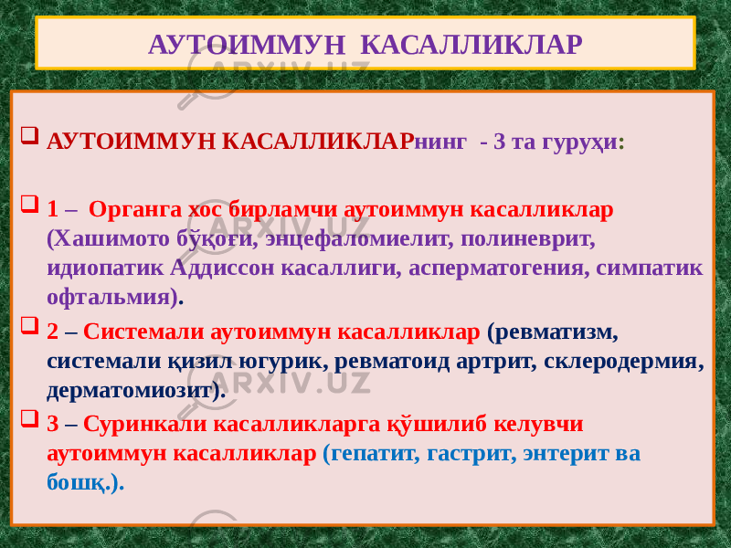 АУТОИММУН КАСАЛЛИКЛАР  АУТОИММУН КАСАЛЛИКЛАР нинг - 3 та гуруҳи :  1 – Органга хос бирламчи аутоиммун касалликлар (Хашимото бўқоғи, энцефаломиелит, полиневрит, идиопатик Аддиссон касаллиги, асперматогения, симпатик офтальмия) .  2 – Системали аутоиммун касалликлар (ревматизм, системали қизил югурик, ревматоид артрит, склеродермия, дерматомиозит).  3 – Суринкали касалликларга қўшилиб келувчи аутоиммун касалликлар (гепатит, гастрит, энтерит ва бошқ.). 