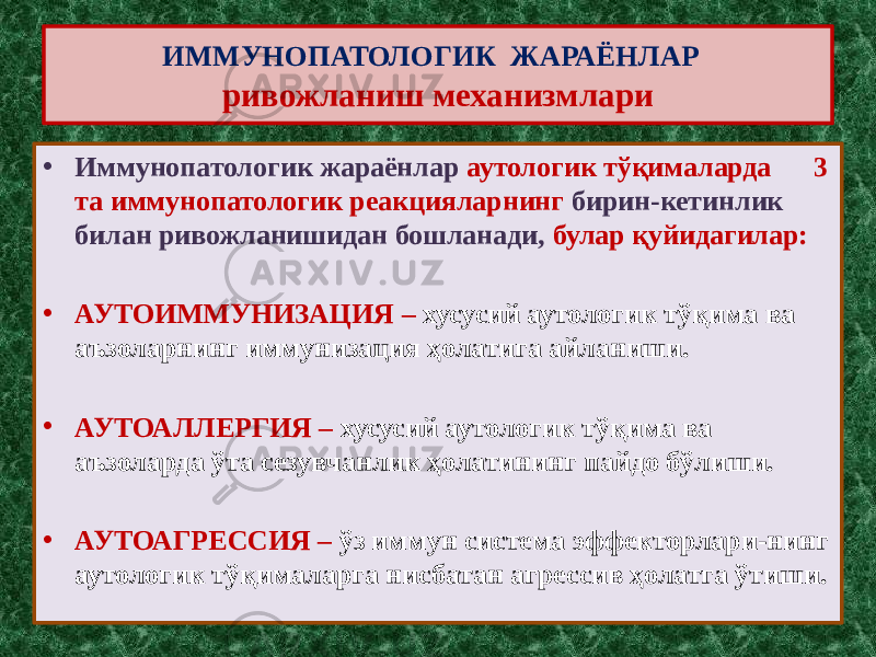 ИММУНОПАТОЛОГИК ЖАРАЁНЛАР ривожланиш механизмлари • Иммунопатологик жараёнлар аутологик тўқималарда 3 та иммунопатологик реакцияларнинг бирин-кетинлик билан ривожланишидан бошланади, булар қуйидагилар: • АУТОИММУНИЗАЦИЯ – хусусий аутологик тўқима ва аъзоларнинг иммунизация ҳолатига айланиши. • АУТОАЛЛЕРГИЯ – хусусий аутологик тўқима ва аъзоларда ўта сезувчанлик ҳолатининг пайдо бўлиши. • АУТОАГРЕССИЯ – ўз иммун система эффекторлари-нинг аутологик тўқималарга нисбатан агрессив ҳолатга ўтиши. 