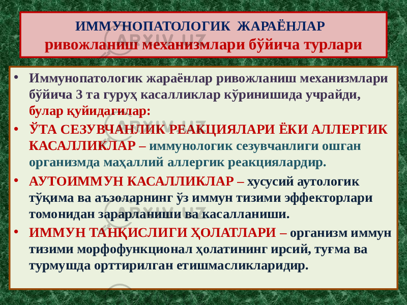 ИММУНОПАТОЛОГИК ЖАРАЁНЛАР ривожланиш механизмлари бўйича турлари • Иммунопатологик жараёнлар ривожланиш механизмлари бўйича 3 та гуруҳ касалликлар кўринишида учрайди, булар қуйидагилар: • ЎТА СЕЗУВЧАНЛИК РЕАКЦИЯЛАРИ ЁКИ АЛЛЕРГИК КАСАЛЛИКЛАР – иммунологик сезувчанлиги ошган организмда маҳаллий аллергик реакциялардир. • АУТОИММУН КАСАЛЛИКЛАР – хусусий аутологик тўқима ва аъзоларнинг ўз иммун тизими эффекторлари томонидан зарарланиши ва касалланиши. • ИММУН ТАНҚИСЛИГИ ҲОЛАТЛАРИ – организм иммун тизими морфофункционал ҳолатининг ирсий, туғма ва турмушда орттирилган етишмасликларидир. 