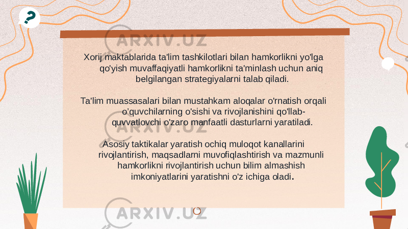 Xorij maktablarida ta&#39;lim tashkilotlari bilan hamkorlikni yo&#39;lga qo&#39;yish muvaffaqiyatli hamkorlikni ta&#39;minlash uchun aniq belgilangan strategiyalarni talab qiladi. Ta&#39;lim muassasalari bilan mustahkam aloqalar o&#39;rnatish orqali o’quvchilarning o&#39;sishi va rivojlanishini qo&#39;llab- quvvatlovchi o&#39;zaro manfaatli dasturlarni yaratiladi. Asosiy taktikalar yaratish ochiq muloqot kanallarini rivojlantirish, maqsadlarni muvofiqlashtirish va mazmunli hamkorlikni rivojlantirish uchun bilim almashish imkoniyatlarini yaratishni o&#39;z ichiga oladi . 