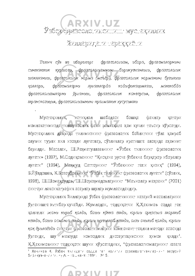 Ўзбек фразеологиясининг мустақиллик йилларидаги тараққиёти Таянч сўз ва иборалар: фразеологизм, ибора, фраземаларнинг синтактик қуршови, фразеологизмнинг бирикувчанлиги, фразеологик шаклланиш, фразеологик норма (меъёр), фразеологик норманинг бузилиш ҳоллари, фраземаларни луғатларда кодификациялаш, мактабда фразеологизмларни ўрганиш, фразеологик конверсия, фразеологик транспозиция, фразеологизмнинг прагматик хусусияти . Мустақиллик, истиқлол шабадаси бошқа фанлар қатори мамлакатимизда тилшунослик фани равнақига ҳам кучли таъсир кўрсатди. Мустақиллик даврида тилимизнинг фразеологик бойлигини тўла қамраб олувчи турли хил изоҳли луғатлар, сўзликлар яратишга алоҳида аҳамият берилди. Масалан, Ш.Раҳматуллаевнинг «Ўзбек тилининг фразеологик луғати» (1992), М.Содиқованинг “Қисқача русча-ўзбекча барқарор иборалар луғати” (1994), Маҳмуд Сатторнинг “Ўзбекнинг гапи қизиқ” (1994), Б.Йўлдошев, К.Бозорбоевнинг “Ўзбек тилининг фразеологик луғати” (сўзлик, 1998), Ш.Шомақсудов, Ш.Шораҳмедовларнинг “Маънолар маҳзани” (2001) сингари лексикографик асарлар шулар жумласидандир. Мустақиллик йилларида ўзбек фразеологиянинг назарий масалаларини ўрганишга эътибор кучайди. Жумладан, тадқиқотчи Қ.Ҳакимов содда гап қолипли жони кириб қолди, боши кўкка етди, юраги орқасига тортиб кетди, боши осмонга етди, юраги шувиллаб кетди, оғзи очилиб қолди, юраги қоқ ёрилаёзди сингари фразеологизмларни компонент таҳлил методи асосида ўрганди, шу мавзуда номзодлик диссертациясини ҳимоя қилди 1 . Қ.Ҳакимовнинг тадқиқоти шуни кўрсатадики, “фразеологизмларнинг юзага 1 Ҳакимов Қ. Ўзбек тилидаги содда гап қолипли фразеологизмларнинг зарурий бирикувчанлиги. НДА. – Тошкент: 1994. - 24 б. 