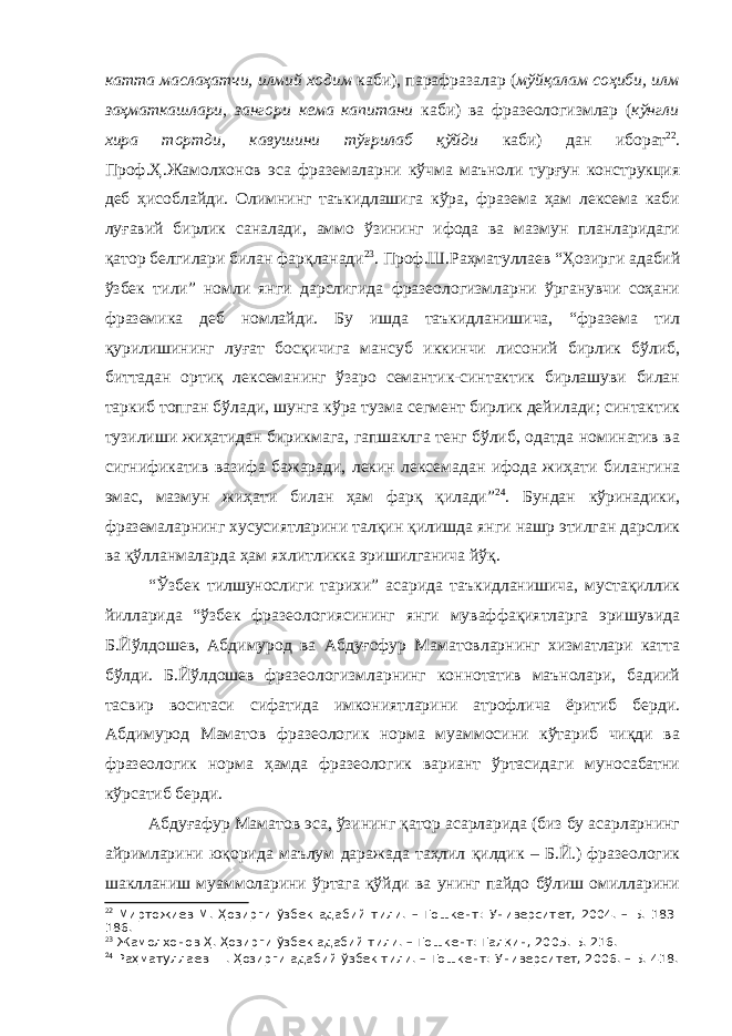 катта маслаҳатчи, илмий ходим каби), парафразалар ( мўйқалам соҳиби, илм заҳматкашлари, зангори кема капитани каби) ва фразеологизмлар ( кўнгли хира тортди, кавушини тўғрилаб қўйди каби) дан иборат 2 2 . Проф.Ҳ.Жамолхонов эса фраземаларни кўчма маъноли турғун конструкция деб ҳисоблайди. Олимнинг таъкидлашига кўра, фразема ҳам лексема каби луғавий бирлик саналади, аммо ўзининг ифода ва мазмун планларидаги қатор белгилари билан фарқланади 2 3 . Проф.Ш.Раҳматуллаев “Ҳозирги адабий ўзбек тили” номли янги дарслигида фразеологизмларни ўрганувчи соҳани фраземика деб номлайди. Бу ишда таъкидланишича, “фразема тил қурилишининг луғат босқичига мансуб иккинчи лисоний бирлик бўлиб, биттадан ортиқ лексеманинг ўзаро семантик-синтактик бирлашуви билан таркиб топган бўлади, шунга кўра тузма сегмент бирлик дейилади; синтактик тузилиши жиҳатидан бирикмага, гапшаклга тенг бўлиб, одатда номинатив ва сигнификатив вазифа бажаради, лекин лексемадан ифода жиҳати билангина эмас, мазмун жиҳати билан ҳам фарқ қилади” 2 4 . Бундан кўринадики, фраземаларнинг хусусиятларини талқин қилишда янги нашр этилган дарслик ва қўлланмаларда ҳам яхлитликка эришилганича йўқ. “Ўзбек тилшунослиги тарихи” асарида таъкидланишича, мустақиллик йилларида “ўзбек фразеологиясининг янги муваффақиятларга эришувида Б.Йўлдошев, Абдимурод ва Абдуғофур Маматовларнинг хизматлари катта бўлди. Б.Йўлдошев фразеологизмларнинг коннотатив маънолари, бадиий тасвир воситаси сифатида имкониятларини атрофлича ёритиб берди. Абдимурод Маматов фразеологик норма муаммосини кўтариб чиқди ва фразеологик норма ҳамда фразеологик вариант ўртасидаги муносабатни кўрсатиб берди. Абдуғафур Маматов эса, ўзининг қатор асарларида (биз бу асарларнинг айримларини юқорида маълум даражада таҳлил қилдик – Б.Й.) фразеологик шаклланиш муаммоларини ўртага қўйди ва унинг пайдо бўлиш омилларини 2 2 Миртожиев М. Ҳозирги ўзбек адабий тили. – Тошкент: Университет, 2004. – Б. 183- 186. 2 3 Жамолхонов Ҳ. Ҳозирги ўзбек адабий тили. – Тошкент: Талқин, 2005. Б. 216. 2 4 Раҳматуллаев Ш. Ҳозирги адабий ўзбек тили. – Тошкент: Университет, 2006. – Б. 418. 