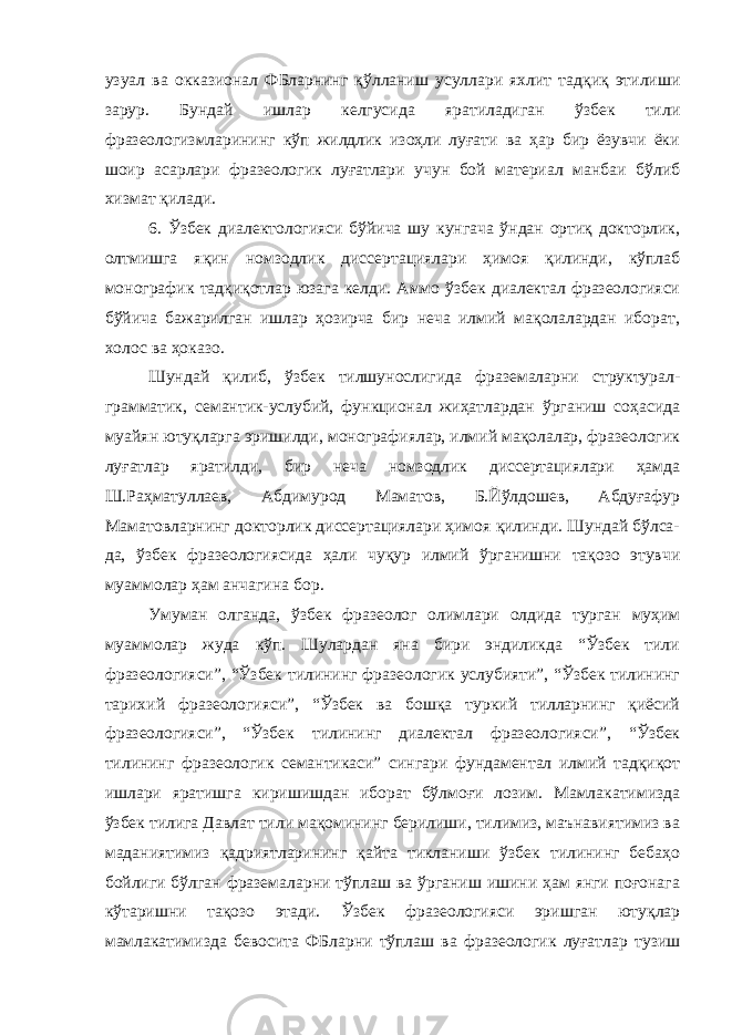 узуал ва окказионал ФБларнинг қўлланиш усуллари яхлит тадқиқ этилиши зарур. Бундай ишлар келгусида яратиладиган ўзбек тили фразеологизмларининг кўп жилдлик изоҳли луғати ва ҳар бир ёзувчи ёки шоир асарлари фразеологик луғатлари учун бой материал манбаи бўлиб хизмат қилади. 6. Ўзбек диалектологияси бўйича шу кунгача ўндан ортиқ докторлик, олтмишга яқин номзодлик диссертациялари ҳимоя қилинди, кўплаб монографик тадқиқотлар юзага келди. Аммо ўзбек диалектал фразеологияси бўйича бажарилган ишлар ҳозирча бир неча илмий мақолалардан иборат, холос ва ҳоказо. Шундай қилиб, ўзбек тилшунослигида фраземаларни структурал- грамматик, семантик-услубий, функционал жиҳатлардан ўрганиш соҳасида муайян ютуқларга эришилди, монографиялар, илмий мақолалар, фразеологик луғатлар яратилди, бир неча номзодлик диссертациялари ҳамда Ш.Раҳматуллаев, Абдимурод Маматов, Б.Йўлдошев, Абдуғафур Маматовларнинг докторлик диссертациялари ҳимоя қилинди. Шундай бўлса- да, ўзбек фразеологиясида ҳали чуқур илмий ўрганишни тақозо этувчи муаммолар ҳам анчагина бор. Умуман олганда, ўзбек фразеолог олимлари олдида турган муҳим муаммолар жуда кўп. Шулардан яна бири эндиликда “Ўзбек тили фразеологияси”, “Ўзбек тилининг фразеологик услубияти”, “Ўзбек тилининг тарихий фразеологияси”, “Ўзбек ва бошқа туркий тилларнинг қиёсий фразеологияси”, “Ўзбек тилининг диалектал фразеологияси”, “Ўзбек тилининг фразеологик семантикаси” сингари фундаментал илмий тадқиқот ишлари яратишга киришишдан иборат бўлмоғи лозим. Мамлакатимизда ўзбек тилига Давлат тили мақомининг берилиши, тилимиз, маънавиятимиз ва маданиятимиз қадриятларининг қайта тикланиши ўзбек тилининг бебаҳо бойлиги бўлган фраземаларни тўплаш ва ўрганиш ишини ҳам янги поғонага кўтаришни тақозо этади. Ўзбек фразеологияси эришган ютуқлар мамлакатимизда бевосита ФБларни тўплаш ва фразеологик луғатлар тузиш 