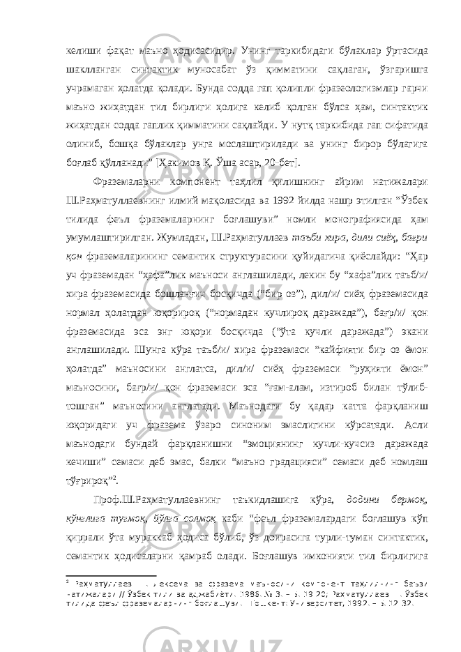 келиши фақат маъно ҳодисасидир. Унинг таркибидаги бўлаклар ўртасида шаклланган синтактик муносабат ўз қимматини сақлаган, ўзгаришга учрамаган ҳолатда қолади. Бунда содда гап қолипли фразеологизмлар гарчи маъно жиҳатдан тил бирлиги ҳолига келиб қолган бўлса ҳам, синтактик жиҳатдан содда гаплик қимматини сақлайди. У нутқ таркибида гап сифатида олиниб, бошқа бўлаклар унга мослаштирилади ва унинг бирор бўлагига боғлаб қўлланади” [Ҳакимов Қ. Ўша асар, 20-бет]. Фраземаларни компонент таҳлил қилишнинг айрим натижалари Ш.Раҳматуллаевнинг илмий мақоласида ва 1992 йилда нашр этилган “Ўзбек тилида феъл фраземаларнинг боғлашуви” номли монографиясида ҳам умумлаштирилган. Жумладан, Ш.Раҳматуллаев таъби хира, дили сиёҳ, бағри қон фраземаларининг семантик структурасини қуйидагича қиёслайди: “Ҳар уч фраземадан “ҳафа”лик маъноси англашилади, лекин бу “хафа”лик таъб/и/ хира фраземасида бошланғич босқичда (“бир оз”), дил/и/ сиёҳ фраземасида нормал ҳолатдан юқорироқ (“нормадан кучлироқ даражада”), бағр/и/ қон фраземасида эса энг юқори босқичда (“ўта кучли даражада”) экани англашилади. Шунга кўра таъб/и/ хира фраземаси “кайфияти бир оз ёмон ҳолатда” маъносини англатса, дил/и/ сиёҳ фраземаси “руҳияти ёмон” маъносини, бағр/и/ қон фраземаси эса “ғам-алам, изтироб билан тўлиб- тошган” маъносини англатади. Маънодаги бу қадар катта фарқланиш юқоридаги уч фразема ўзаро синоним эмаслигини кўрсатади. Асли маънодаги бундай фарқланишни “эмоциянинг кучли-кучсиз даражада кечиши” семаси деб эмас, балки “маъно градацияси” семаси деб номлаш тўғрироқ” 2 . Проф.Ш.Раҳматуллаевнинг таъкидлашига кўра, додини бермоқ, кўнглига тугмоқ, йўлга солмоқ каби “феъл фраземалардаги боғлашув кўп қиррали ўта мураккаб ҳодиса бўлиб, ўз доирасига турли-туман синтактик, семантик ҳодисаларни қамраб олади. Боғлашув имконияти тил бирлигига 2 Раҳматуллаев Ш. Лексема ва фразема маъносини компонент таҳлилнинг баъзи натижалари // Ўзбек тили ва аджабиёти. 1986 . № 3 . – Б. 19-20 ; Ра ҳ матуллаев Ш. Ўзбек тилида феъл фраземаларнинг бо ғ лашуви . - Тошкент : Университет, 1992 . – Б. 12 -32 . 