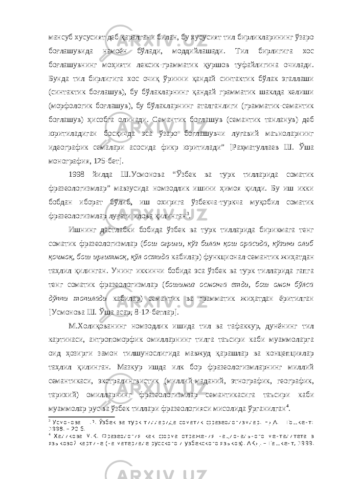 мансуб хусусият деб қаралгани билан, бу хусусият тил бирликларининг ўзаро боғлашувида намоён бўлади, моддийлашади. Тил бирлигига хос боғлашувнинг моҳияти лексик-грамматик қуршов туфайлигина очилади. Бунда тил бирлигига хос очиқ ўринни қандай синтактик бўлак эгаллаши (синтактик боғлашув), бу бўлакларнинг қандай грамматик шаклда келиши (морфологик боғлашув), бу бўлакларнинг аталганлиги (грамматик-семантик боғлашув) ҳисобга олинади. Семантик боғлашув (семантик танланув) деб юритиладиган босқичда эса ўзаро боғлашувчи луғавий маъноларнинг идеографик семалари асосида фикр юритилади” [ Раҳматуллаев Ш. Ўша монография, 125-бет]. 1998 йилда Ш.Усмонова “Ўзбек ва турк тилларида соматик фразеологизмлар” мавзусида номзодлик ишини ҳимоя қилди. Бу иш икки бобдан иборат бўлиб, иш охирига ўзбекча-туркча муқобил соматик фразеологизмлар луғати илова қилинган 3 . Ишнинг дастлабки бобида ўзбек ва турк тилларида бирикмага тенг соматик фразеологизмлар ( бош оғриғи, кўз билан қош орасида, кўзини олиб қочмоқ, бош ирғитмоқ, қўл остида кабилар) функционал-семантик жиҳатдан таҳлил қилинган. Унинг иккинчи бобида эса ўзбек ва турк тилларида гапга тенг соматик фразеологизмлар ( бошимиз осмонга етди, бош омон бўлса дўппи топилади кабилар) семантик ва грамматик жиҳатдан ёритилган [Усмонова Ш. Ўша асар, 8-12-бетлар]. М.Холиқованинг номзодлик ишида тил ва тафаккур, дунёнинг тил картинаси, антропоморфик омилларнинг тилга таъсири каби муаммоларга оид ҳозирги замон тилшунослигида мавжуд қарашлар ва концепциялар таҳлил қилинган. Мазкур ишда илк бор фразеологизмларнинг миллий семантикаси, экстралингвистик (миллий-маданий, этнографик, географик, тарихий) омилларнинг фразеологизмлар семантикасига таъсири каби муаммолар рус ва ўзбек тиллари фразеологияси мисолида ўрганилган 4 . 3 Усмонова Ш.Р. Ўзбек ва турк тилларида соматик фразеологизмлар. НДА. - Тошкент: 1998. – 20 б. 4 Халикова М.К. Фразеология как форма отражения национального менталитета в языковой картине (на материале русского и узбекского языков). А КД . – Ташкент, 1999. 