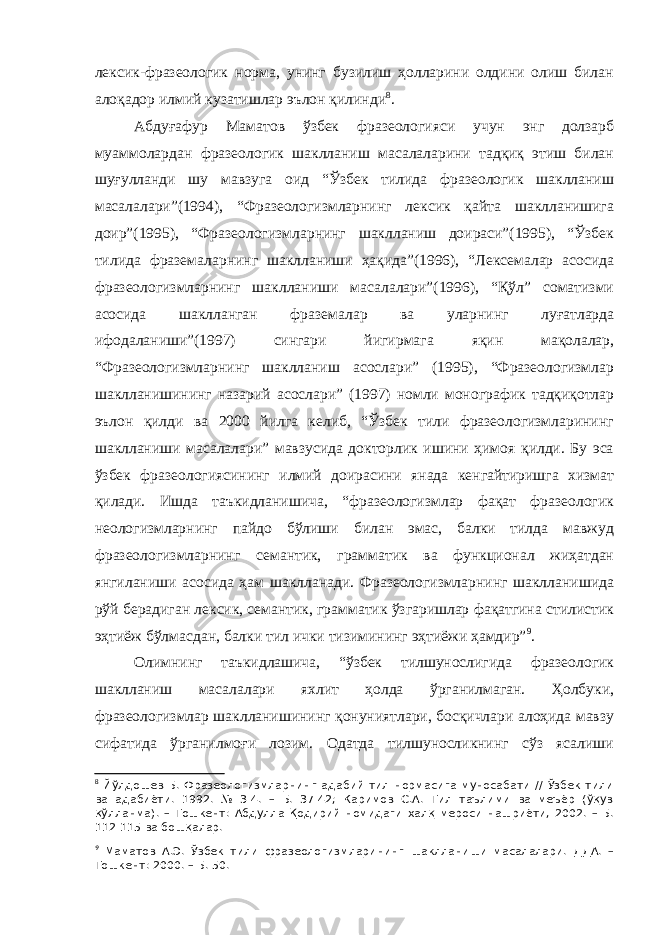 лексик-фразеологик норма, унинг бузилиш ҳолларини олдини олиш билан алоқадор илмий кузатишлар эълон қилинди 8 . Абдуғафур Маматов ўзбек фразеологияси учун энг долзарб муаммолардан фразеологик шаклланиш масалаларини тадқиқ этиш билан шуғулланди шу мавзуга оид “Ўзбек тилида фразеологик шаклланиш масалалари”(1994), “Фразеологизмларнинг лексик қайта шаклланишига доир”(1995), “Фразеологизмларнинг шаклланиш доираси”(1995), “Ўзбек тилида фраземаларнинг шаклланиши ҳақида”(1996), “Лексемалар асосида фразеологизмларнинг шаклланиши масалалари”(1996), “Қўл” соматизми асосида шаклланган фраземалар ва уларнинг луғатларда ифодаланиши”(1997) сингари йигирмага яқин мақолалар, “Фразеологизмларнинг шаклланиш асослари” (1995), “Фразеологизмлар шаклланишининг назарий асослари” (1997) номли монографик тадқиқотлар эълон қилди ва 2000 йилга келиб, “Ўзбек тили фразеологизмларининг шаклланиши масалалари” мавзусида докторлик ишини ҳимоя қилди. Бу эса ўзбек фразеологиясининг илмий доирасини янада кенгайтиришга хизмат қилади. Ишда таъкидланишича, “фразеологизмлар фақат фразеологик неологизмларнинг пайдо бўлиши билан эмас, балки тилда мавжуд фразеологизмларнинг семантик, грамматик ва функционал жиҳатдан янгиланиши асосида ҳам шаклланади. Фразеологизмларнинг шаклланишида рўй берадиган лексик, семантик, грамматик ўзгаришлар фақатгина стилистик эҳтиёж бўлмасдан, балки тил ички тизимининг эҳтиёжи ҳамдир” 9 . Олимнинг таъкидлашича, “ўзбек тилшунослигида фразеологик шаклланиш масалалари яхлит ҳолда ўрганилмаган. Ҳолбуки, фразеологизмлар шаклланишининг қонуниятлари, босқичлари алоҳида мавзу сифатида ўрганилмоғи лозим. Одатда тилшуносликнинг сўз ясалиши 8 Йўлдошев Б. Фразеологизмларнинг адабий тил нормасига муносабати // Ўзбек тили ва адабиёти. 1992. № 3-4. – Б. 37-42; Каримов С.А. Тил таълими ва меъёр (ўқув қўлланма). – Тошкент: Абдулла Қодирий номидаги халқ мероси нашриёти, 2002. – Б. 112-115 ва бошқалар. 9 Маматов А.Э. Ў збек тили фразеологизмларининг шаклланиши масалалари. ДДА. – Тошкент: 2000. – Б. 50. 