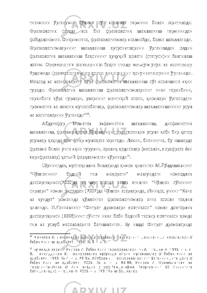 тизимини ўрганувчи бўлими сўз ясалиши термини билан юритилади. Фразеологик сатҳда эса биз фразеологик шаклланиш терминидан фойдаланамиз. Фикримизча, фразеологизмлар ясалмайди, балки шаклланади. Фразеологизмларнинг шаклланиш хусусиятларини ўрганишдан олдин фразеологик шаклланиш баҳсининг ҳуқуқий ҳолати (статуси)ни белгилаш лозим. Фразеологик шаклланиш баҳси тилда маълум усул ва воситалар ёрдамида фразеологизмлар ҳосил қилишнинг қонуниятларини ўрганади . Мақсад ва вазифаларига кўра фразеологик шаклланиш сўз ясалишига яқин туради. Фразеологик шаклланиш фразеологизмларнинг ички таркибини, таркибига кўра турлари, уларнинг мантиқий асоси, қисмлари ўртасидаги грамматик ва лексик муносабатлар, фразеологизмлар шаклланишининг усул ва воситаларини ўрганади” 1 0 . Абдуғафур Маматов эвфемистик шаклланиш, дисфемистик шаклланиш, фразема ҳосил бўлишининг транспозиция усули каби бир қатор усуллар ҳақида ҳам фикр-мулоҳаза юритади. Лекин, бизнингча, бу ишларда фразема билан унга яқин турувчи, оралиқ ҳодисалар (масалан, парафраза ёки перифразалар) қатъий фарқланмаган кўринади 1 1 . Шунингдек, мустақиллик йилларида ҳимоя қилинган М.Йўлдошевнинг “Чўлпоннинг бадиий тил маҳорати” мавзуидаги номзодлик диссертацияси(2000)да ва шу асосда нашр этилган “Чўлпон сўзининг сирлари” номли рисоласи (2002)да Чўлпон асарларида, айниқса, унинг “Кеча ва кундуз” романида қўлланган фразеологизмлар анча асосли таҳлил қилинди. И.Ғаниевнинг “Фитрат драмалари поэтикаси” номли докторлик диссертацияси (1998)нинг сўнгги икки боби бадиий тасвир поэтикаси ҳамда тил ва услуб масалаларига бағишланган. Бу ишда Фитрат драмаларида 1 0 Маматов А. Лексемалар асосида фразеологизмларнинг шаклланиши масалалари // Ўзбек тили ва адабиёти . 1996. № 3. – Б. 31. 1 1 Бу ҳақда қаранг: Умиров И. Ўзбек тили парафразалари. НДА. - Тошкент: 1996. – Б. 7- 8; Шамсиддинов Ҳ. Перифразалар хусусида айрим мулоҳазалар // Ўзбек тили ва адабиёти. 1993. № 4. – Б. 29-35; Айтбоев Д. Перифразаларнинг ўрганилишига доир // Ўзбек тили ва адабиёти. 2006. № 5. – Б. 86-88; Умиров И. Фразеологизм ва паралингвистика // Илм зиёдир (Проф.Равшанхўжа Расуловнинг 60 йиллигига бағишланади). – Тошкент: 2006. – Б. 123-125 ва бошқалар. 