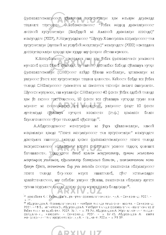 фразеологизмларнинг қўлланиш хусусиятлари ҳам маълум даражада таҳлилга тортилган. Ф.Бобожоновнинг “Ўзбек жадид драмаларининг лисоний хусусиятлари (Беҳбудий ва Авлоний драмалари асосида)” мавзуидаги (2002), Р.Нормуродовнинг “Шукур Холмирзаев асарларининг тил хусусиятлари (луғавий ва услубий жиҳатлари)” мавзуидаги (2000) номзодлик диссертациялари ҳақида ҳам худди шу фикрни айтиш мумкин. К.Бозорбоевнинг номзодлик иши ҳам ўзбек фразеологияси ривожига муносиб ҳисса бўлиб қўшилди. Бу ишнинг дастлабки бобида сўзлашув нутқи фразеологизмлари (СНФ)нинг пайдо бўлиш манбалари, қатламлари ва уларнинг ўзига хос хусусиятлари таҳлил қилинган. Кейинги бобда эса ўзбек тилида СНФларининг грамматик ва семантик таснифи амалга оширилган. Шуниси муҳимки, иш муаллифи СНФларнинг 40 фоизи ўзбек адабий тилида ҳам ўз аксини топганлигини, 50 фоизи эса сўзлашув нутқида турли хил вариант ва синонимларга эга эканлигини, уларнинг фақат 10 фоизи луғатларда сўзлашув нутқига хосланган (ст.ф.) ҳаволаси билан берилганлигини тўғри таъкидлаб кўрсатади 1 2 . А.Абдусаидовнинг монография ва ўқув қўлланмалари, илмий мақолалари ҳамда “Газета жанрларининг тил хусусиятлари” мавзуидаги докторлик ишининг алоҳида қисми фразеологизмларнинг газета тилида экспрессивликни ифодаловчи восита сифатидаги ролини тадқиқ қилишга бағишланган. Тадқиқотчи ётиб қолган маҳсулотлар, ернинг жиловини маҳкамроқ ушламоқ, кўргиликлар ботқоғига ботган, , шикоятчининг нони бутун бўлса, таънанинг бир учи тегади сингари окказионал ибораларнинг газета тилида бир-икки марта ишлатилиб, сўнг истеъмолдан қолаётганлигини, шу сабабли уларни тўплаш, окказионал иборалар луғати тузиш зарурлиги ҳақида асосли фикр-мулоҳазалар билдиради 1 9 . 1 2 Бозорбоев К.Т. Ўзбек сўзлашув нутқи фразеологизмлари. НДА. – Самарқанд: 2001. – Б. 14. 1 9 Абдусаидов А. Фразеологизмлар – матбуот тилида таъсирчан восита. – Самарқанд: 2001. – 48 б.; Бегматов Э., Абдусаидов А. Матбуот тилида фразеологик неологизмлар // Ўзбек тили ва адабиёти. 2002. № 1. – Б. 23-27; Абдусаидов А. Журналистнинг тилдан фойдаланиш маҳорати. – Самарқанд: 2004. – Б. 67-70; Абдусаидов А. Газета жанрларининг тил хусусиятлари. ДДА. – Тошкент: 200 5. – Б. 29-32. 