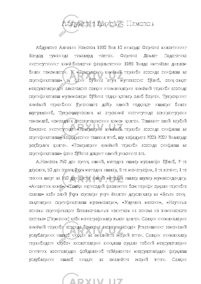 Абдулазиз Алиевич Намозов Абдулазиз Алиевич Намозов 1960 йил 10 январда Фарғона вилоятининг Боғдод туманида таваллуд топтан. Фарғона Давлат Педагогика институтининг кимё-биология факультетини 1986 йилда имтиёзли диплом билан тамомлаган. У «Товарларни кимёвий таркиби асосида синфлаш ва сертификатлаш» щ фани бўйича етук мутахассис бўлиб, озиқ- овқат маҳсулотларидан алкоголсиз салқин ичимликларни кимёвий таркиби асосида сертификатлаш муаммолари бўйича тадқи-қотлар олиб борган. Тупроқнинг кимёвий таркибини ўрганишга дойр илмий тадқиқот ишлари билан шугулланиб, Тупроқшунослик ва агрокимё институтида аспирантурани тамомлаб, номзодлик диссертациясини ҳимоя қилган. Тошкент олий харбий божхона институтида «Товарларни кимёвий таркиби асосида синфлаш ва сертификатлаш» кафедрасини ташкил этиб, шу кафедрага 2003- 2007 йилларда раҳбарлик қилган. «Товарларни кимёвий таркиби асосида синфлаш ва сертификатлаш» фани бўйича доцент илмий унвонига эга. А.Намозов 250 дан ортиқ илмий, методик ишлар муаллифи бўлиб, 2 та дарслик, 50 дан ортиқ ўқув-методик ишлар, 6 та монография, 1 та патент, 1 та техник шарт ва 150 дан ортик илмий- методик ишлар шулар жумласидандир. «Аналитик кимё». «Ташқи иқтисодий фаолиятни бож тарифи орқали тартибга солиш» каби олий ўқув юртлари учун ёзилган дарсликлар ва «Баъзи озиқ- овқатларни сертификатлаш муаммолари», «Улуғлик мезони», «Научные основы сертификации безалкогольных напитков на основе их химического состава» (Германия) каби монографиялар эълон қилган. Салқин ичимликларни кимёвий таркиби асосида божхона экспертизасидан ўтказишнинг замонавий услубларини ишлаб чиққан ва амалиётга жорий этган. Салқин ичимликлар таркибидаги карбон кислоталарни аниқлаш орқали табиий маҳсулотларни синтетик воситалардан фойдаланиб тайёрланган маҳсулотлардан фарқлаш услубларини ишлаб чиққан ва амалиётга жорий этган. Салқин 