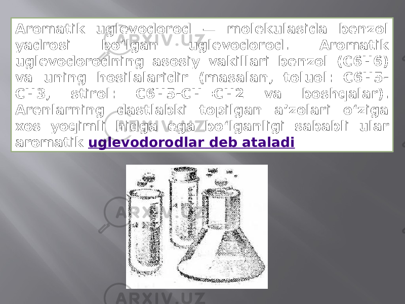 Aromatik uglevodorod — molekulasida benzol yadrosi boʻlgan uglevodorod. Aromatik uglevodorodning asosiy vakillari benzol (C6H6) va uning hosilalaridir (masalan, toluol: C6H5- CH3, stirol: C6H5-CH=CH2 va boshqalar). Arenlarning dastlabki topilgan aʼzolari oʻziga xos yoqimli hidga ega boʻlganligi sababli ular aromatik  uglevodorodlar deb ataladi 