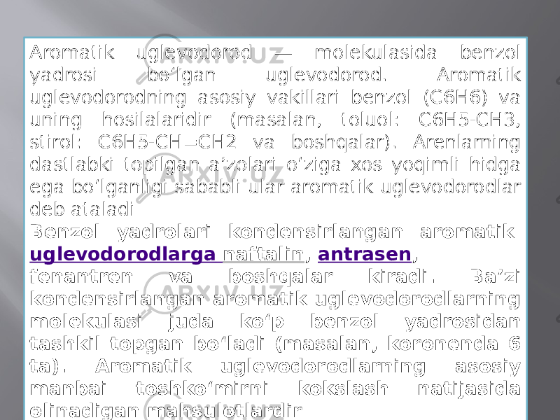 Aromatik uglevodorod — molekulasida benzol yadrosi boʻlgan uglevodorod. Aromatik uglevodorodning asosiy vakillari benzol (C6H6) va uning hosilalaridir (masalan, toluol: C6H5-CH3, stirol: C6H5-CH=CH2 va boshqalar). Arenlarning dastlabki topilgan aʼzolari oʻziga xos yoqimli hidga ega boʻlganligi sababli ular aromatik uglevodorodlar deb ataladi Benzol yadrolari kondensirlangan aromatik  uglevodorodlarga naftalin ,  antrasen , fenantren va boshqalar kiradi. Baʼzi kondensirlangan aromatik uglevodorodlarning molekulasi juda koʻp benzol yadrosidan tashkil topgan boʻladi (masalan, koronenda 6 ta). Aromatik uglevodorodlarning asosiy manbai toshkoʻmirni kokslash natijasida olinadigan mahsulotlardir 