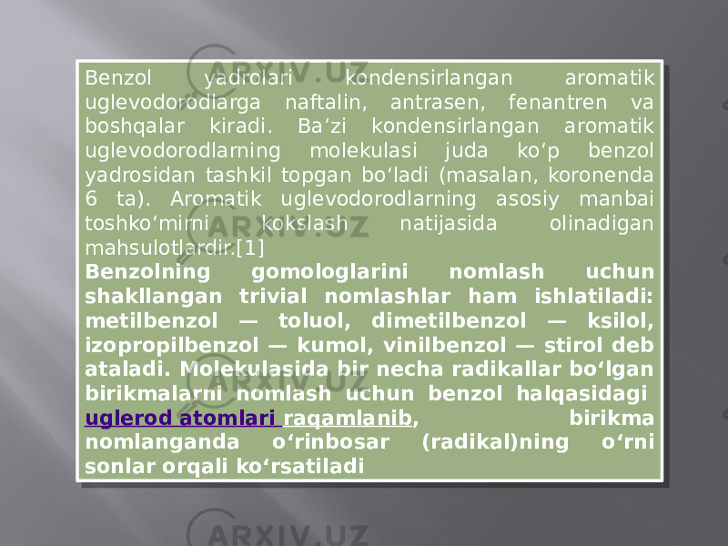 Benzol yadrolari kondensirlangan aromatik uglevodorodlarga naftalin, antrasen, fenantren va boshqalar kiradi. Baʼzi kondensirlangan aromatik uglevodorodlarning molekulasi juda koʻp benzol yadrosidan tashkil topgan boʻladi (masalan, koronenda 6 ta). Aromatik uglevodorodlarning asosiy manbai toshkoʻmirni kokslash natijasida olinadigan mahsulotlardir.[1] Benzolning gomologlarini nomlash uchun shakllangan trivial nomlashlar ham ishlatiladi: metilbenzol — toluol, dimetilbenzol — ksilol, izopropilbenzol — kumol, vinilbenzol — stirol deb ataladi. Molekulasida bir necha radikallar boʻlgan birikmalarni nomlash uchun benzol halqasidagi  uglerod atomlari raqamlanib , birikma nomlanganda oʻrinbosar (radikal)ning oʻrni sonlar orqali koʻrsatiladi29 0A 1203 0A 15 1A 06 04 33 1C27 12 14 0E 1D 16 08 0E13 08 10 2808 1E 1C11 