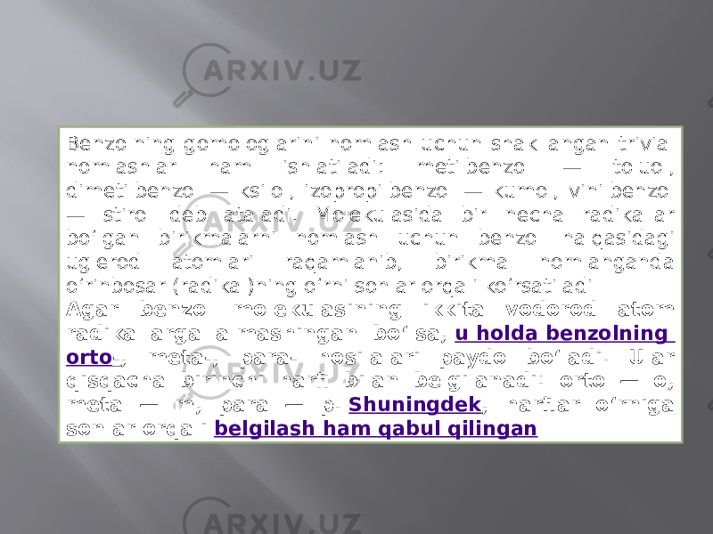 Benzolning gomologlarini nomlash uchun shakllangan trivial nomlashlar ham ishlatiladi: metilbenzol — toluol, dimetilbenzol — ksilol, izopropilbenzol — kumol, vinilbenzol — stirol deb ataladi. Molekulasida bir necha radikallar boʻlgan birikmalarni nomlash uchun benzol halqasidagi uglerod atomlari raqamlanib, birikma nomlanganda oʻrinbosar (radikal)ning oʻrni sonlar orqali koʻrsatiladi Agar benzol molekulasining ikkita vodorod atom radikallarga almashingan boʻlsa,  u holda benzolning orto - , meta-, para- hosilalari paydo boʻladi. Ular qisqacha birinchi harfi bilan belgilanadi: orto — o, meta — m, para — p.  Shuningdek , harflar oʻrniga sonlar orqali  belgilash ham qabul qilingan 