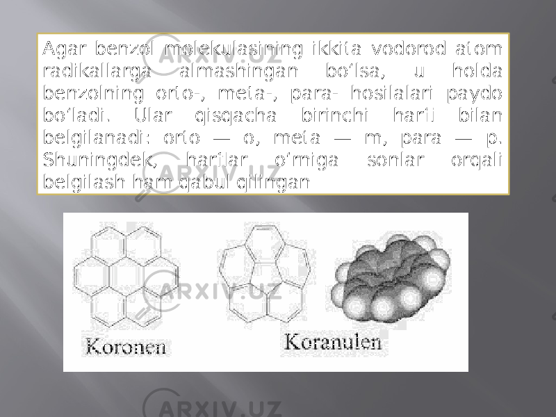 Agar benzol molekulasining ikkita vodorod atom radikallarga almashingan boʻlsa, u holda benzolning orto-, meta-, para- hosilalari paydo boʻladi. Ular qisqacha birinchi harfi bilan belgilanadi: orto — o, meta — m, para — p. Shuningdek, harflar oʻrniga sonlar orqali belgilash ham qabul qilingan 