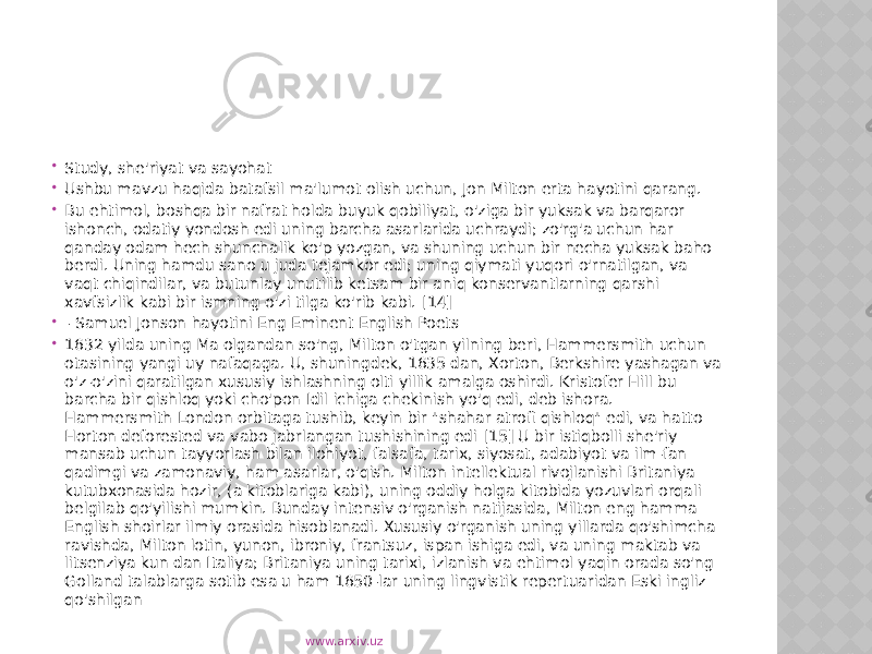  Study, she&#39;riyat va sayohat  Ushbu mavzu haqida batafsil ma&#39;lumot olish uchun, Jon Milton erta hayotini qarang.  Bu ehtimol, boshqa bir nafrat holda buyuk qobiliyat, o&#39;ziga bir yuksak va barqaror ishonch, odatiy yondosh edi uning barcha asarlarida uchraydi; zo&#39;rg&#39;a uchun har qanday odam hech shunchalik ko&#39;p yozgan, va shuning uchun bir necha yuksak baho berdi. Uning hamdu sano u juda tejamkor edi; uning qiymati yuqori o&#39;rnatilgan, va vaqt chiqindilar, va butunlay unutilib ketsam bir aniq konservantlarning qarshi xavfsizlik kabi bir ismning o&#39;zi tilga ko&#39;rib kabi. [14]  - Samuel Jonson hayotini Eng Eminent English Poets  1632 yilda uning Ma olgandan so&#39;ng, Milton o&#39;tgan yilning beri, Hammersmith uchun otasining yangi uy nafaqaga. U, shuningdek, 1635 dan, Xorton, Berkshire yashagan va o&#39;z-o&#39;zini qaratilgan xususiy ishlashning olti yillik amalga oshirdi. Kristofer Hill bu barcha bir qishloq yoki cho&#39;pon Idil ichiga chekinish yo&#39;q edi, deb ishora. Hammersmith London orbitaga tushib, keyin bir &#34;shahar atrofi qishloq&#34; edi, va hatto Horton deforested va vabo jabrlangan tushishining edi [15] U bir istiqbolli she&#39;riy mansab uchun tayyorlash bilan ilohiyot, falsafa, tarix, siyosat, adabiyot va ilm-fan qadimgi va zamonaviy, ham asarlar, o&#39;qish. Milton intellektual rivojlanishi Britaniya kutubxonasida hozir, (a kitoblariga kabi), uning oddiy holga kitobida yozuvlari orqali belgilab qo&#39;yilishi mumkin. Bunday intensiv o&#39;rganish natijasida, Milton eng hamma English shoirlar ilmiy orasida hisoblanadi. Xususiy o&#39;rganish uning yillarda qo&#39;shimcha ravishda, Milton lotin, yunon, ibroniy, frantsuz, ispan ishiga edi, va uning maktab va litsenziya kun dan Italiya; Britaniya uning tarixi, izlanish va ehtimol yaqin orada so&#39;ng Golland talablarga sotib esa u ham 1650-lar uning lingvistik repertuaridan Eski ingliz qo&#39;shilgan www.arxiv.uz 