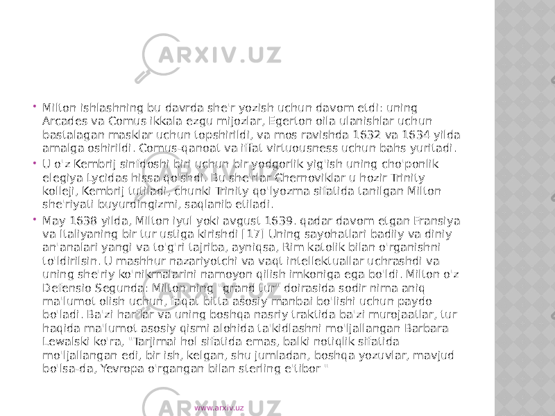  Milton ishlashning bu davrda she&#39;r yozish uchun davom etdi: uning Arcades va Comus ikkala ezgu mijozlar, Egerton oila ulanishlar uchun bastalagan masklar uchun topshirildi, va mos ravishda 1632 va 1634 yilda amalga oshirildi. Comus-qanoat va iffat virtuousness uchun bahs yuritadi.  U o&#39;z Kembrij sinfdoshi biri uchun bir yodgorlik yig&#39;ish uning cho&#39;ponlik elegiya Lycidas hissa qo&#39;shdi. Bu she&#39;rlar Chernoviklar u hozir Trinity kolleji, Kembrij tutiladi, chunki Trinity qo&#39;lyozma sifatida tanilgan Milton she&#39;riyati buyurdingizmi, saqlanib etiladi.  May 1638 yilda, Milton iyul yoki avgust 1639. qadar davom etgan Fransiya va Italiyaning bir tur ustiga kirishdi [17] Uning sayohatlari badiiy va diniy an&#39;analari yangi va to&#39;g&#39;ri tajriba, ayniqsa, Rim katolik bilan o&#39;rganishni to&#39;ldirilsin. U mashhur nazariyotchi va vaqt intellektuallar uchrashdi va uning she&#39;riy ko&#39;nikmalarini namoyon qilish imkoniga ega bo&#39;ldi. Milton o&#39;z Defensio Segunda: Milton ning &#34;grand tur&#34; doirasida sodir nima aniq ma&#39;lumot olish uchun, faqat bitta asosiy manbai bo&#39;lishi uchun paydo bo&#39;ladi. Ba&#39;zi harflar va uning boshqa nasriy traktida ba&#39;zi murojaatlar, tur haqida ma&#39;lumot asosiy qismi alohida ta&#39;kidlashni mo&#39;ljallangan Barbara Lewalski ko&#39;ra, &#34;Tarjimai hol sifatida emas, balki notiqlik sifatida mo&#39;ljallangan edi, bir ish, kelgan, shu jumladan, boshqa yozuvlar, mavjud bo&#39;lsa-da, Yevropa o&#39;rgangan bilan sterling e&#39;tibor &#34; www.arxiv.uz 