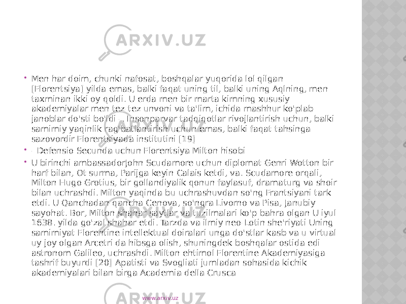  Men har doim, chunki nafosat, boshqalar yuqorida lol qilgan [Florentsiya] yilda emas, balki faqat uning til, balki uning Aqlning, men taxminan ikki oy qoldi. U erda men bir marta kimning xususiy akademiyalar men tez-tez unvoni va ta&#39;lim, ichida mashhur ko&#39;plab janoblar do&#39;sti bo&#39;ldi -. Insonparvar tadqiqotlar rivojlantirish uchun, balki samimiy yaqinlik rag&#39;batlantirish uchun emas, balki faqat tahsinga sazovordir Florentsiyada institutini [19]  - Defensio Secunda uchun Florentsiya Milton hisobi  U birinchi ambassadorJohn Scudamore uchun diplomat Genri Wotton bir harf bilan, Ot surma, Parijga keyin Calais ketdi, va. Scudamore orqali, Milton Hugo Grotius, bir gollandiyalik qonun faylasuf, dramaturg va shoir bilan uchrashdi. Milton yaqinda bu uchrashuvdan so&#39;ng Frantsiyani tark etdi. U Qanchadan-qancha Cenova, so&#39;ngra Livorno va Pisa, Janubiy sayohat. Bor, Milton shahar saytlar va tuzilmalari ko&#39;p bahra olgan U iyul 1638. yilda go&#39;zal shahar etdi. Tarzda va ilmiy neo-Lotin she&#39;riyati Uning samimiyat Florentine intellektual doiralari unga do&#39;stlar kasb va u virtual uy joy olgan Arcetri da hibsga olish, shuningdek boshqalar ostida edi astronom Galileo, uchrashdi. Milton ehtimol Florentine Akademiyasiga tashrif buyurdi [20] Apatisti va Svogliati jumladan sohasida kichik akademiyalari bilan birga Academia della Crusca www.arxiv.uz 