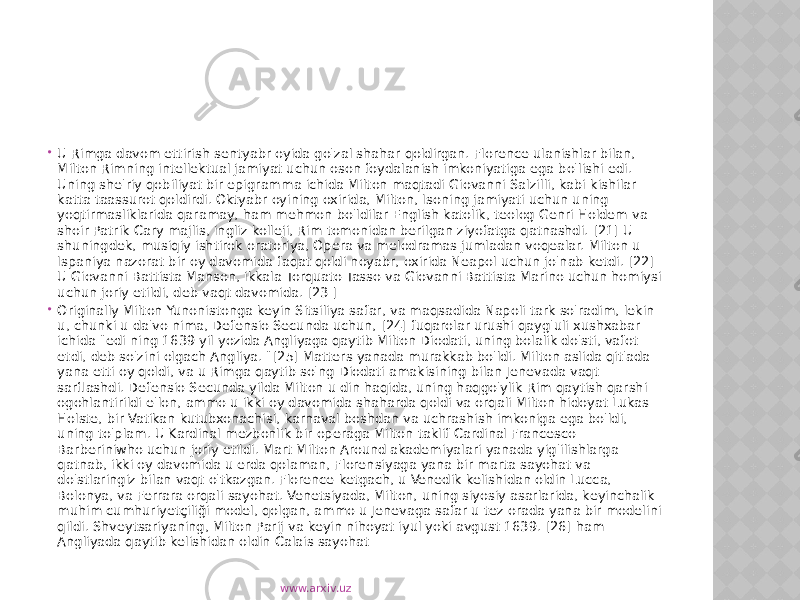  U Rimga davom ettirish sentyabr oyida go&#39;zal shahar qoldirgan. Florence ulanishlar bilan, Milton Rimning intellektual jamiyat uchun oson foydalanish imkoniyatiga ega bo&#39;lishi edi. Uning she&#39;riy qobiliyat bir epigramma ichida Milton maqtadi Giovanni Salzilli, kabi kishilar katta taassurot qoldirdi. Oktyabr oyining oxirida, Milton, Isoning jamiyati uchun uning yoqtirmasliklarida qaramay, ham mehmon bo&#39;ldilar English katolik, teolog Genri Holdem va shoir Patrik Cary majlis, ingliz kolleji, Rim tomonidan berilgan ziyofatga qatnashdi. [21] U shuningdek, musiqiy ishtirok oratoriya, Opera va melodramas jumladan voqealar. Milton u Ispaniya nazorat bir oy davomida faqat qoldi noyabr, oxirida Neapol uchun jo&#39;nab ketdi. [22] U Giovanni Battista Manson, ikkala Torquato Tasso va Giovanni Battista Marino uchun homiysi uchun joriy etildi, deb vaqt davomida. [23 ]  Originally Milton Yunonistonga keyin Sitsiliya safar, va maqsadida Napoli tark so&#39;radim, lekin u, chunki u da&#39;vo nima, Defensio Secunda uchun, [24] fuqarolar urushi qayg&#39;uli xushxabar ichida &#34;edi ning 1639 yil yozida Angliyaga qaytib Milton Diodati, uning bolalik do&#39;sti, vafot etdi, deb so&#39;zini olgach Angliya. &#34;[25] Matters yanada murakkab bo&#39;ldi. Milton aslida qit&#39;ada yana etti oy qoldi, va u Rimga qaytib so&#39;ng Diodati amakisining bilan Jenevada vaqt sarflashdi. Defensio Secunda yilda Milton u din haqida, uning haqgo&#39;ylik Rim qaytish qarshi ogohlantirildi e&#39;lon, ammo u ikki oy davomida shaharda qoldi va orqali Milton hidoyat Lukas Holste, bir Vatikan kutubxonachisi, karnaval boshdan va uchrashish imkoniga ega bo&#39;ldi, uning to&#39;plam. U Kardinal mezbonlik bir operaga Milton taklif Cardinal Francesco Barberiniwho uchun joriy etildi. Mart Milton Around akademiyalari yanada yig&#39;ilishlarga qatnab, ikki oy davomida u erda qolaman, Florensiyaga yana bir marta sayohat va do&#39;stlaringiz bilan vaqt o&#39;tkazgan. Florence ketgach, u Venedik kelishidan oldin Lucca, Bolonya, va Ferrara orqali sayohat. Venetsiyada, Milton, uning siyosiy asarlarida, keyinchalik muhim cumhuriyetçiliği model, qolgan, ammo u Jenevaga safar u tez orada yana bir modelini qildi. Shveytsariyaning, Milton Parij va keyin nihoyat iyul yoki avgust 1639. [26] ham Angliyada qaytib kelishidan oldin Calais sayohat www.arxiv.uz 