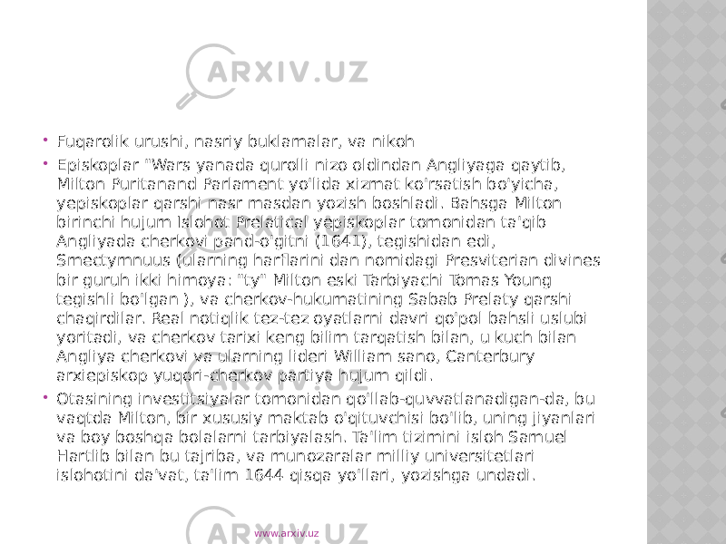  Fuqarolik urushi, nasriy buklamalar, va nikoh  Episkoplar &#34;Wars yanada qurolli nizo oldindan Angliyaga qaytib, Milton Puritanand Parlament yo&#39;lida xizmat ko&#39;rsatish bo&#39;yicha, yepiskoplar qarshi nasr masdan yozish boshladi. Bahsga Milton birinchi hujum Islohot Prelatical yepiskoplar tomonidan ta&#39;qib Angliyada cherkovi pand-o&#39;gitni (1641), tegishidan edi, Smectymnuus (ularning harflarini dan nomidagi Presviterian divines bir guruh ikki himoya: &#34;ty&#34; Milton eski Tarbiyachi Tomas Young tegishli bo&#39;lgan ), va cherkov-hukumatining Sabab Prelaty qarshi chaqirdilar. Real notiqlik tez-tez oyatlarni davri qo&#39;pol bahsli uslubi yoritadi, va cherkov tarixi keng bilim tarqatish bilan, u kuch bilan Angliya cherkovi va ularning lideri William sano, Canterbury arxiepiskop yuqori-cherkov partiya hujum qildi.  Otasining investitsiyalar tomonidan qo&#39;llab-quvvatlanadigan-da, bu vaqtda Milton, bir xususiy maktab o&#39;qituvchisi bo&#39;lib, uning jiyanlari va boy boshqa bolalarni tarbiyalash. Ta&#39;lim tizimini isloh Samuel Hartlib bilan bu tajriba, va munozaralar milliy universitetlari islohotini da&#39;vat, ta&#39;lim 1644 qisqa yo&#39;llari, yozishga undadi. www.arxiv.uz 