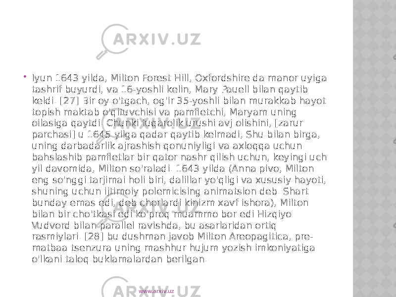  Iyun 1643 yilda, Milton Forest Hill, Oxfordshire da manor uyiga tashrif buyurdi, va 16-yoshli kelin, Mary Pauell bilan qaytib keldi. [27] Bir oy o&#39;tgach, og&#39;ir 35-yoshli bilan murakkab hayot topish maktab o&#39;qituvchisi va pamfletchi, Maryam uning oilasiga qaytdi. Chunki fuqarolik urushi avj olishini, [zarur parchasi] u 1645 yilga qadar qaytib kelmadi; Shu bilan birga, uning darbadarlik ajrashish qonuniyligi va axloqqa uchun bahslashib pamfletlar bir qator nashr qilish uchun, keyingi uch yil davomida, Milton so&#39;raladi. 1643 yilda (Anna pivo, Milton eng so&#39;nggi tarjimai holi biri, dalillar yo&#39;qligi va xususiy hayoti, shuning uchun ijtimoiy polemicising animatsion deb. Shart bunday emas edi, deb chorlardi kinizm xavf ishora), Milton bilan bir cho&#39;tkasi edi ko&#39;proq muammo bor edi Hizqiyo Vudvord bilan parallel ravishda, bu asarlaridan ortiq rasmiylari. [28] bu dushman javob Milton Areopagitica, pre- matbaa tsenzura uning mashhur hujum yozish imkoniyatiga o&#39;lkani taloq buklamalardan berilgan. www.arxiv.uz 