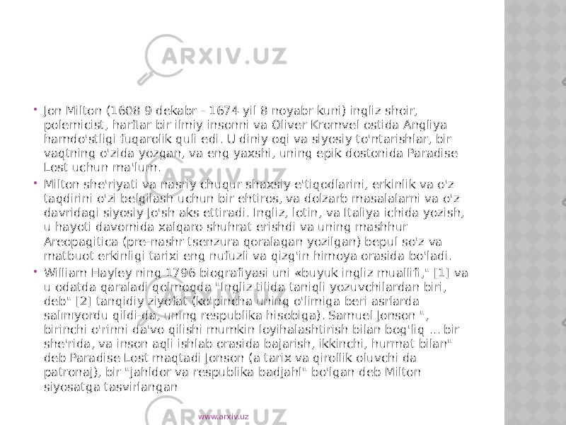  Jon Milton (1608 9 dekabr - 1674 yil 8 noyabr kuni) ingliz shoir, polemicist, harflar bir ilmiy insonni va Oliver Kromvel ostida Angliya hamdo&#39;stligi fuqarolik quli edi. U diniy oqi va siyosiy to&#39;ntarishlar, bir vaqtning o&#39;zida yozgan, va eng yaxshi, uning epik dostonida Paradise Lost uchun ma&#39;lum.  Milton she&#39;riyati va nasriy chuqur shaxsiy e&#39;tiqodlarini, erkinlik va o&#39;z taqdirini o&#39;zi belgilash uchun bir ehtiros, va dolzarb masalalarni va o&#39;z davridagi siyosiy Jo&#39;sh aks ettiradi. Ingliz, lotin, va Italiya ichida yozish, u hayoti davomida xalqaro shuhrat erishdi va uning mashhur Areopagitica (pre-nashr tsenzura qoralagan yozilgan) bepul so&#39;z va matbuot erkinligi tarixi eng nufuzli va qizg&#39;in himoya orasida bo&#39;ladi.  William Hayley ning 1796 biografiyasi uni «buyuk ingliz muallifi,&#34; [1] va u odatda qaraladi qolmoqda &#34;Ingliz tilida taniqli yozuvchilardan biri, deb&#34; [2] tanqidiy ziyofat (ko&#39;pincha uning o&#39;limiga beri asrlarda salınıyordu qildi-da, uning respublika hisobiga). Samuel Jonson &#34;, birinchi o&#39;rinni da&#39;vo qilishi mumkin loyihalashtirish bilan bog&#39;liq ... bir she&#39;rida, va inson aqli ishlab orasida bajarish, ikkinchi, hurmat bilan&#34; deb Paradise Lost maqtadi Jonson (a tarix va qirollik oluvchi da patronaj), bir &#34;jahldor va respublika badjahl&#34; bo&#39;lgan deb Milton siyosatga tasvirlangan www.arxiv.uz 