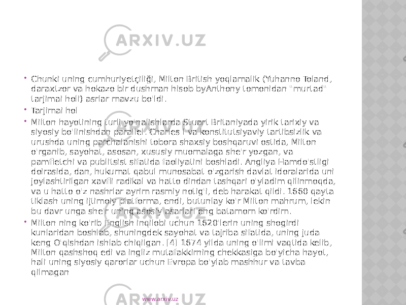  Chunki uning cumhuriyetçiliği, Milton British yoqlamalik (Yuhanno Toland, daraxtzor va hokazo bir dushman hisob byAnthony tomonidan &#34;murtad&#34; tarjimai holi) asrlar mavzu bo&#39;ldi.  Tarjimai hol  Milton hayotining turli yo&#39;nalishlarda Stuart Britaniyada yirik tarixiy va siyosiy bo&#39;linishdan parallel. Charles I va konstitutsiyaviy tartibsizlik va urushda uning parchalanishi tobora shaxsiy boshqaruvi ostida, Milton o&#39;rganib, sayohat, asosan, xususiy muomalaga she&#39;r yozgan, va pamfletchi va publitsist sifatida faoliyatini boshladi. Angliya Hamdo&#39;stligi doirasida, dan, hukumat qabul munosabat o&#39;zgarish davlat idoralarida uni joylashtirilgan xavfli radikal va hatto dindan tashqari o&#39;yladim qilinmoqda, va u hatto o&#39;z nashrlar ayrim rasmiy notig&#39;i, deb harakat qildi. 1660 qayta tiklash uning ijtimoiy platforma, endi, butunlay ko&#39;r Milton mahrum, lekin bu davr unga she&#39;r uning asosiy asarlari eng batamom ko&#39;rdim.  Milton ning ko&#39;rib English inqilobi uchun 1620&#39;lerin uning shogirdi kunlaridan boshlab, shuningdek sayohat va tajriba sifatida, uning juda keng O&#39;qishdan ishlab chiqilgan. [4] 1674 yilda uning o&#39;limi vaqtida kelib, Milton qashshoq edi va ingliz mutafakkirning chekkasiga bo&#39;yicha hayot, hali uning siyosiy qarorlar uchun Evropa bo&#39;ylab mashhur va tavba qilmagan www.arxiv.uz 