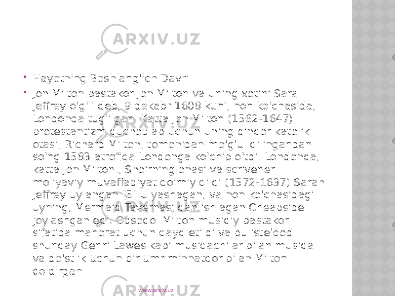  Hayotning Boshlang&#39;ich Davri  Jon Milton bastakor Jon Milton va uning xotini Sara Jeffrey o&#39;g&#39;li deb, 9 dekabr 1608 kuni, non ko&#39;chasida, Londonda tug&#39;ilgan. Katta Jon Milton (1562-1647) protestantizm quchoqlab uchun uning dindor katolik otasi, Richard Milton, tomonidan mo&#39;g&#39;ul qilingandan so&#39;ng 1583 atrofida Londonga ko&#39;chib o&#39;tdi. Londonda, katta Jon Milton., Shoirning onasi va scrivener moliyaviy muvaffaqiyat doimiy qildi (1572-1637) Sarah Jeffrey uylangan [5] U yashagan, va non ko&#39;chasidagi uyning, Mermaid Tavernasi dan ishlagan Cheapside joylashgan edi. Oqsoqol Milton musiqiy bastakor sifatida mahorat uchun qayd etildi va bu iste&#39;dod shunday Genri Lawes kabi musiqachilar bilan musiqa va do&#39;stlik uchun bir umr minnatdor bilan Milton qoldirgan www.arxiv.uz 