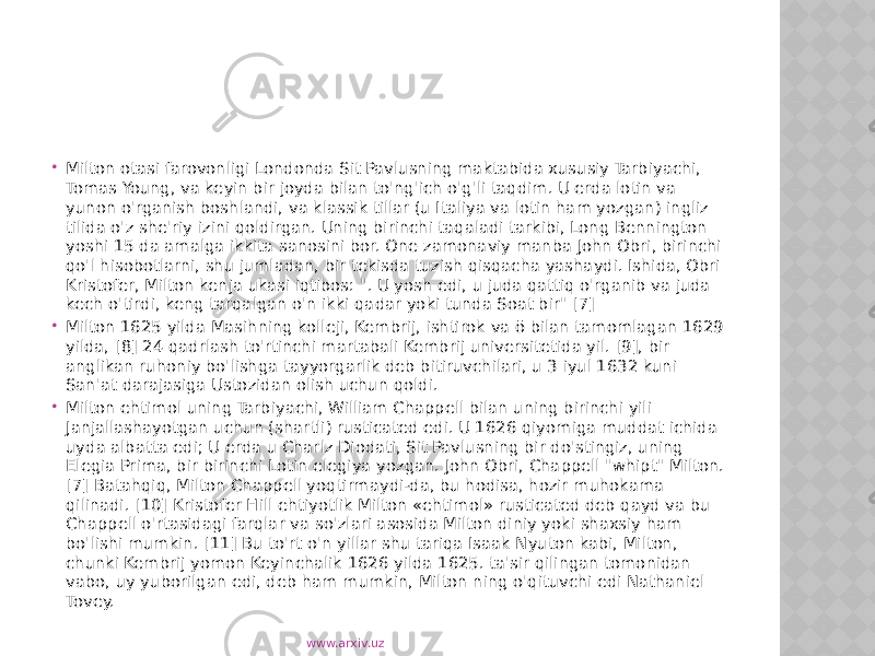  Milton otasi farovonligi Londonda Sit Pavlusning maktabida xususiy Tarbiyachi, Tomas Young, va keyin bir joyda bilan to&#39;ng&#39;ich o&#39;g&#39;li taqdim. U erda lotin va yunon o&#39;rganish boshlandi, va klassik tillar (u Italiya va lotin ham yozgan) ingliz tilida o&#39;z she&#39;riy izini qoldirgan. Uning birinchi taqaladi tarkibi, Long Bennington yoshi 15 da amalga ikkita sanosini bor. One zamonaviy manba John Obri, birinchi qo&#39;l hisobotlarni, shu jumladan, bir tekisda tuzish qisqacha yashaydi. Ishida, Obri Kristofer, Milton kenja ukasi iqtibos: &#34;. U yosh edi, u juda qattiq o&#39;rganib va juda kech o&#39;tirdi, keng tarqalgan o&#39;n ikki qadar yoki tunda Soat bir&#34; [7]  Milton 1625 yilda Masihning kolleji, Kembrij, ishtirok va ō bilan tamomlagan 1629 yilda, [8] 24 qadrlash to&#39;rtinchi martabali Kembrij universitetida yil. [9], bir anglikan ruhoniy bo&#39;lishga tayyorgarlik deb bitiruvchilari, u 3 iyul 1632 kuni San&#39;at darajasiga Ustozidan olish uchun qoldi.  Milton ehtimol uning Tarbiyachi, William Chappell bilan uning birinchi yili Janjallashayotgan uchun (shartli) rusticated edi. U 1626 qiyomiga muddat ichida uyda albatta edi; U erda u Charlz Diodati, Sit Pavlusning bir do&#39;stingiz, uning Elegia Prima, bir birinchi Lotin elegiya yozgan. John Obri, Chappell &#34;whipt&#34; Milton. [7] Batahqiq, Milton Chappell yoqtirmaydi-da, bu hodisa, hozir muhokama qilinadi. [10] Kristofer Hill ehtiyotlik Milton «ehtimol» rusticated deb qayd va bu Chappell o&#39;rtasidagi farqlar va so&#39;zlari asosida Milton diniy yoki shaxsiy ham bo&#39;lishi mumkin. [11] Bu to&#39;rt o&#39;n yillar shu tariqa Isaak Nyuton kabi, Milton, chunki Kembrij yomon Keyinchalik 1626 yilda 1625. ta&#39;sir qilingan tomonidan vabo, uy yuborilgan edi, deb ham mumkin, Milton ning o&#39;qituvchi edi Nathaniel Tovey. www.arxiv.uz 