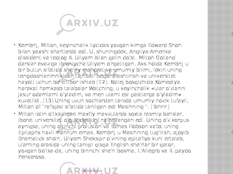  Kembrij, Milton, keyinchalik Lycidas yozgan kimga Edward Shoh bilan yaxshi shartlarda edi. U, shuningdek, Angliya-Amerika dissident va teolog R. Uilyam bilan qalin do&#39;st. Milton Golland darslar evaziga ibroniycha Uilyam o&#39;rgatilgan. Aks holda Kembrij u bir butun sifatida she&#39;riy mahorat va umumiy bilimi, lekin uning tengdoshlarimnikidan tajribali begonalashtirish va universitet hayoti uchun bir e&#39;tibor ishlab [12]. Kollej bosqichida Komediya harakat hamkasb talabalar Watching, u keyinchalik «ular o&#39;zlarini jasur odamlarni o&#39;yladim, va men ularni esi pastlarga o&#39;yladim» kuzatildi. [13] Uning uzun sochlardan tarzda umumiy nozik tufayli, Milton of &#34;rafiqasi sifatida tanilgan edi Masihning &#34;. [Tahrir]  Milton lotin o&#39;tkazilgan maxfiy mavzularda soxta rasmiy bahslar, iborat universitet o&#39;quv dasturi, nafratlangan edi. Uning o&#39;z korpus ayniqsa, uning oltinchi prolusion va Tomas Hobson vafot uning Epitaphs hazil mahrum emas. Kembrij u Masihning tug&#39;ilish, ajoyib Dramatick shoiri, Uilyam Shekspir o&#39;zining epitafiya kuni ertalab, ularning orasida uning taniqli qisqa English she&#39;rlar bir qator, yozgan bo&#39;lsa-da, uning birinchi she&#39;ri bosma, L&#39;Allegro va IL paydo Penseroso. www.arxiv.uz 