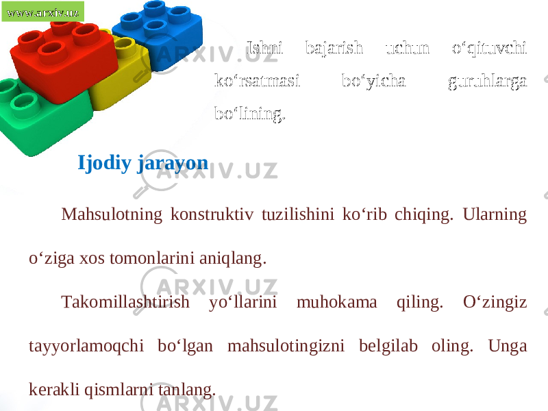 www.arxiv.uz Ishni bajarish uchun o‘qituvchi ko‘rsatmasi bo‘yicha guruhlarga bo‘lining. Ijodiy jarayon Mahsulotning konstruktiv tuzilishini ko‘rib chiqing. Ularning o‘ziga xos tomonlarini aniqlang. Takomillashtirish yo‘llarini muhokama qiling. O‘zingiz tayyorlamoqchi bo‘lgan mahsulotingizni belgilab oling. Unga kerakli qismlarni tanlang. 