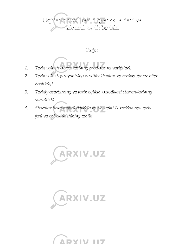 Uqitish metodikasining shakllanishi va takomillashib borishi Reja: 1. Tarix uqitish metodikasining predmeti va vazifalari. 2. Tarix uqitish jarayonining tarkibiy kismlari va boshka fanlar bilan boglikligi. 3. Tarixiy asarlarning va tarix uqitish metodikasi elementlarining yaratilishi. 4. Shurolar hukmronligi davrida va Mustakil O’zbekistonda tarix fani va uni ukitilishining tahlili. 