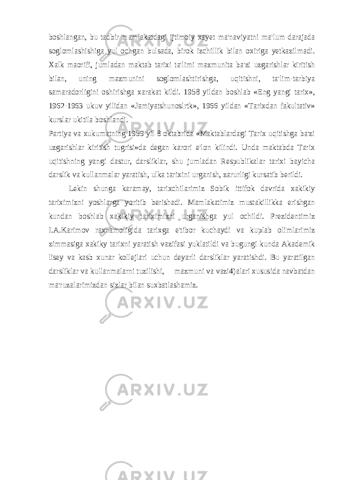 boshlangan, bu tadbir mamlakatdagi ijtimoiy xayet ma&#39;naviyatni ma&#39;lum darajada soglomlashishiga yul ochgan bulsada, birok izchillik bilan oxiriga yetkazilmadi. Xalk maorifi, jumladan maktab tarixi ta&#39;limi mazmunita ba&#39;zi uzgarishlar kiritish bilan, uning mazmunini soglomlashtirishga, uqitishni, ta&#39;lim-tarbiya samaradorligini oshirishga xarakat kildi. 1958 yildan boshlab «Eng yangi tarix», 1962-1963 ukuv yilidan «Jamiyatshunoslrtk», 1966 yildan «Tarixdan fakultativ» kurslar ukitila boshlandi. Partiya va xukumatning 1959 yil 8 oktabrida «Maktablardagi Tarix uqitishga ba&#39;zi uzgarishlar kiritish tugrisi»da degan karori e&#39;lon kilindi. Unda maktabda Tarix uqitishning yangi dastur, darsliklar, shu jumladan Respublikalar tarixi bayicha darslik va kullanmalar yaratish, ulka tarixini urganish, zarurligi kursatib berildi. Lekin shunga karamay, tarixchilarimiz Sobik ittifok davrida xakikiy tariximizni yoshlarga yoritib berishadi. Mamlakatimiz mustakillikka erishgan kundan boshlab xakikiy tariximizni urganishga yul ochildi. Prezidentimiz I.A.Karimov raxnamoligida tarixga e&#39;tibor kuchaydi va kuplab olimlarimiz zimmasiga xakiky tarixni yaratish vazifasi yuklatildi va bugungi kunda Akademik lisey va kasb xunar kollejlari uchun deyarli darsliklar yaratishdi. Bu yaratilgan darsliklar va kullanmalarni tuzilishi, mazmuni va vazi4)alari xususida navbatdan ma&#39;ruzalarimizdan sizlar bilan suxbatlashamiz. 