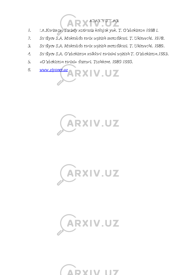 ADABIYOTLAR 1. I.A .Karimov. Tarixiy xotirasiz kelajak yuk. T. O’zbekiston 1998 i. 2. Sa&#39;diyev S.A. Maktabda tarix uqitish metodikasi. T. Ukituvchi. 1978. 3. Sa&#39;diyev S.A. Maktabda tarix uqitish metodikasi. T. Ukituvchi. 1989. 4. Sa&#39;diyev S.A. O’zbekiston xalklari tarixini uqitish T. O’zbekiston.1993. 5. «O’zbekiston tarixi» dasturi. Toshkent. 1980-1990. 6. www.ziyonet.uz 