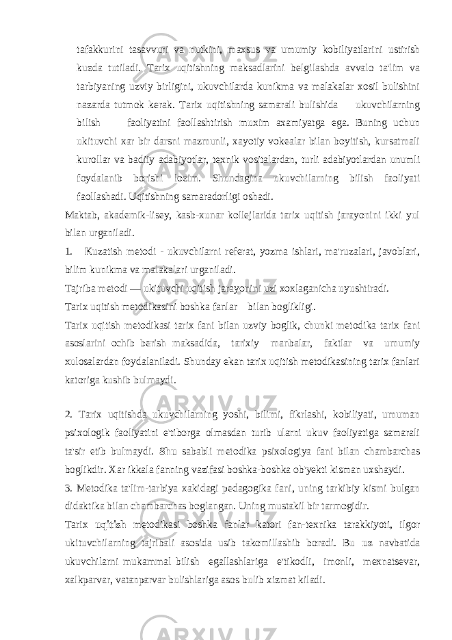 tafakkurini tasavvuri va nutkini, maxsus va umumiy kobiliyatlarini ustirish kuzda tutiladi. Tarix uqitishning maksadlarini belgilashda avvalo ta&#39;lim va tarbiyaning uzviy birligini, ukuvchilarda kunikma va malakalar xosil bulishini nazarda tutmok kerak. Tarix uqitishning samarali bulishida ukuvchilarning bilish faoliyatini faollashtirish muxim axamiyatga ega. Buning uchun ukituvchi xar bir darsni mazmunli, xayotiy vokealar bilan boyitish, kursatmali kurollar va badiiy adabiyotlar, texnik vositalardan, turli adabiyotlardan unumli foydalanib borishi lozim. Shundagina ukuvchilarning bilish faoliyati faollashadi. Uqitishning samaradorligi oshadi. Maktab, akademik-lisey, kasb-xunar kollejlarida tarix uqitish jarayonini ikki yul bilan urganiladi. 1. Kuzatish metodi - ukuvchilarni referat, yozma ishlari, ma&#39;ruzalari, javoblari, bilim kunikma va malakalari urganiladi. Tajriba metodi — ukituvchi uqitish jarayonini uzi xoxlaganicha uyushtiradi. Tarix uqitish metodikasini boshka fanlar bilan boglikligi. Tarix uqitish metodikasi tarix fani bilan uzviy boglik, chunki metodika tarix fani asoslarini ochib berish maksadida, tarixiy manbalar, faktlar va umumiy xulosalardan foydalaniladi. Shunday ekan tarix uqitish metodikasining tarix fanlari katoriga kushib bulmaydi. 2. Tarix uqitishda ukuvchilarning yoshi, bilimi, fikrlashi, kobiliyati, umuman psixologik faoliyatini e&#39;tiborga olmasdan turib ularni ukuv faoliyatiga samarali ta&#39;sir etib bulmaydi. Shu sababli metodika psixologiya fani bilan chambarchas boglikdir. Xar ikkala fanning vazifasi boshka-boshka ob&#39;yekti kisman uxshaydi. 3. Metodika ta&#39;lim-tarbiya xakidagi pedagogika fani, uning tarkibiy kismi bulgan didaktika bilan chambarchas boglangan. Uning mustakil bir tarmogidir. Tarix uqitish metodikasi boshka fanlar katori fan-texnika tarakkiyoti, ilgor ukituvchilarning tajribali asosida usib takomillashib boradi. Bu uz navbatida ukuvchilarni mukammal bilish egallashlariga e&#39;tikodli, imonli, mexnatsevar, xalkparvar, vatanparvar bulishlariga asos bulib xizmat kiladi. 