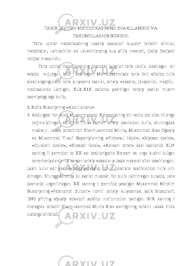 TARIX UQITISH METODIKASINING SHAKLLANISHI VA TAKOMILLASHIB BORISHI. Tarix uqitish metodikasining nazariy asboblari kuplab^ tarixchi olimlar, metodistlar, ukituvchilar va ukuvchilarping kup yillik mexnati, ijodiy faoliyati natijasi maxsulidir. Tarix uqitish metodikasining dastlabki belgilari tarix ukitila boshlagan bir vaktda vujudga kela boshlagan. Mamalakatimizda tarix fani sifatida tulik shakllanganguncha tarix kulyozma asarlar, tarixiy vokealar, jarayonlar, masjidu- madrasalarda ukitilgan. XU1-X1X asrlarda yaartilgan tarixiy asarlar muxim axamiyatga ega bulib, 1. Xofiz Buxoriyning «Abdullanoma» 2. Abdulgozi Ibn Arab Muxammadxon Xorazmiyning bir necha bor chet tillariga tarjima kilingan. «Shajarai Turk» asarlari tarixiy asarlardan bulib, shuningdek mashxur uzbek tarixchilari Shermuxammad Munis, Muxammad Rizo Ogaxiy va Muxammad Yusuf Bayoniylarning «Firdavsul Ikbol», «Riyozat davlat», «Gulshani davlat», «Shoxodi ikbol», «Xorazm tarixi» kabi asarlarida XUP asrning II yarmidan to XX asr boshlarigacha Xorazm va unga kushni bulgan terroritoriyalarda ruy bergan tarixiy vokealar yuksak maxorat bilan tasvirlangan. Lekin bular xali yosh avlodga yetkazish uchun darsliklar saxifalaridan tulik urin olmagan. Shunga karamay bu asarlar mustakil fan bulib ukitilmagan bulsada, usha davrlarda urganilmagan. XX asrning I yarmida yozilgan Muxammad Mirolim Buxoriyning «Fatxnomai Sultoni» nomli tarixiy kulyozmasi solik isloxotlari, 1826 yilning siyosiy vokelari xakida ma&#39;lumotlar berilgan. XIX asrning I choragida tarixchi Shermuxammad Munis Xiva xonligining tarixini uzbek tilida tuzishga kirishadi. 